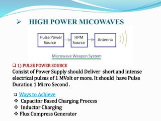  HIGH POWER MICOWAVES
 Ways to Achieve
 Capacitor Based Charging Process
 Inductor Charging
 Flux Compress Generator
 1) PULSE POWER SOURCE
Consist of Power Supply should Deliver short and intense
electrical pulses of 1 MVolt or more. It should have Pulse
Duration 1 Micro Second .
 