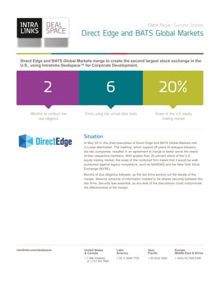 Client Focus Success Stories

Direct Edge and BATS Global Markets

Direct Edge and BATS Global Markets merge to create the second largest stock exchange in the
U.S., using Intralinks Dealspace™ for Corporate Development.

2

6

20%

Months to conduct the
due diligence

Firms using the virtual data room

Share of the U.S. equity
trading market

Situation
In May 2013, the chief executives of Direct Edge and BATS Global Markets met
in Lower Manhattan. The meeting, which capped off years of dialogue between
the two companies, resulted in an agreement to merge to better serve the needs
of their respective members. With greater than 20 percent share of the U.S.
equity trading market, the scale of the combined ﬁrm meant that it would be wellpositioned against legacy competitors, such as NASDAQ and the New York Stock
Exchange (NYSE).
Months of due diligence followed, as the two ﬁrms worked out the details of the
merger. Massive amounts of information needed to be shared securely between the
two ﬁrms. Security was essential, as any leak of the discussions could compromise
the effectiveness of the merger.

intralinks.com/dealspace

United States
& Canada

Latin
America

Asia
Paciﬁc

Europe,
Middle East & Africa

+ 1 866 Intralinks
or 1 212 342 7684

+ 55 11 4949 7700

+ 65 6232 2040

+ 44(0) 20 7549 5200

 