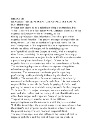 DIRECTED
READING: THREE PERCEPTIONS OF PROJECT COST*:
D.H. Hamburger
Project cost seems to be a relatively simple expression, but
“cost” is more than a four letter word. Different elements of the
organization perceive cost differently, as the
timing ofprojectcost identification affects their particular
organizational function. The project manager charged with on-
time, on-cost, on-spec execution of a project views the “on
cost” component of his responsibility as a requirement to stay
within the allocated budget, while satisfying a given
setof specified conditions (scope of work), within a required
time frame (schedule). To mostproject managers this simply
means a commitment to project funds in 328329accordance with
a prescribed plan (time-based budget). Others in the
organization are less concerned with the commitment of funds.
The accounting department addresses expense recognition
related to aproject or an organizational profit and loss
statement. The accountant’s ultimate goal is reporting
profitability, while positively influencing the firm’s tax
liability. The comptroller (finance department) is primarily
concerned with the organization’s cash flow. It is that person’s
responsibility to provide the funds for paying the bills, and
putting the unused or available money to work for the company.
To be an effective project manager, one must understand each
cost, and also realize that the timing of cost identification can
affect both project and corporate financial performance.
Theproject manager must be aware of the different
cost perceptions and the manner in which they are reported.
With this knowledge, the project manager can control more than
theproject’s cost of goods sold (a function often viewed as
the project manager’s sole financial responsibility).
The project manager can also influence the timing of cost to
improve cash flow and the cost of financing the work, in
 