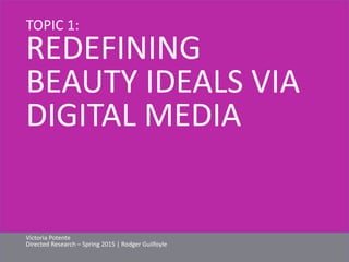 TOPIC 1: 
REDEFINING 
BEAUTY IDEALS VIA 
DIGITAL MEDIA 
Victoria Potente 
Directed Research – Spring 2015 | Rodger Guilfoyle 
 