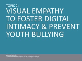 TOPIC 2: 
VISUAL EMPATHY 
TO FOSTER DIGITAL 
INTIMACY & PREVENT 
YOUTH BULLYING 
Victoria Potente 
Directed Research – Spring 2015 | Rodger Guilfoyle 
 