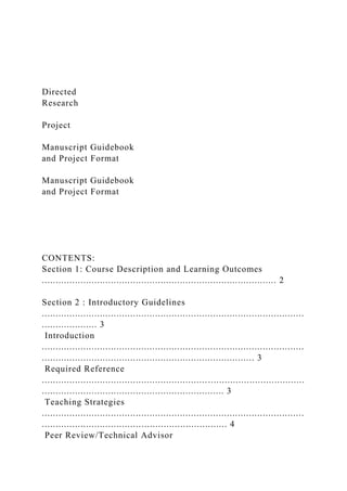 Directed
Research
Project
Manuscript Guidebook
and Project Format
Manuscript Guidebook
and Project Format
CONTENTS:
Section 1: Course Description and Learning Outcomes
..................................................................................... 2
Section 2 : Introductory Guidelines
...............................................................................................
.................... 3
Introduction
...............................................................................................
............................................................................. 3
Required Reference
...............................................................................................
.................................................................. 3
Teaching Strategies
...............................................................................................
................................................................... 4
Peer Review/Technical Advisor
 