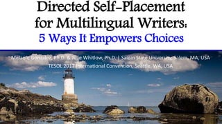 Directed Self-Placement
for Multilingual Writers:
5 Ways It Empowers Choices
Melanie Gonzalez, Ph.D. & Julie Whitlow, Ph.D. | Salem State University, Salem, MA, USA
TESOL 2017 International Convention, Seattle, WA, USA
 