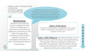 • Indirect effect initially lacking
in definition.
• Has been applied
inconsistently also:
Marleasing.
Question from Spanish
courts in regards to their
failure to implement a
directive was whether an
applicant could rely on the
directive regarding
company harmonisation
despite it being an
unimplemented directive
with conflicting provisions in
national law.
“In applying national law, whether the
provisions concerned pre date or post date
the directive the national court asked to
interpret the national law is bound to do so in
every way possible in the light of the text &
the aims of the directive to achieve this.”
Lister v Forth Dock:
Purposive interpretation of legislation was used in
order to implement the directive in question in
regards of the case
H
o
w
e
v
e
r
Duke v GEC Reliance: Sex discrimination Act of
1965 had not come into force yet implementing
the equality directive relating to retirement.
Marshall case ignored, held that British statute
cannot be distorted to enforce a community
directive that had no direct effect.
 
