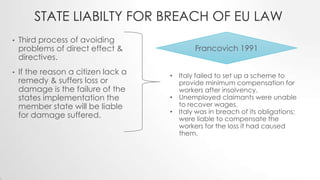 STATE LIABILTY FOR BREACH OF EU LAW
• Third process of avoiding
problems of direct effect &
directives.
• If the reason a citizen lack a
remedy & suffers loss or
damage is the failure of the
states implementation the
member state will be liable
for damage suffered.
Francovich 1991
• Italy failed to set up a scheme to
provide minimum compensation for
workers after insolvency.
• Unemployed claimants were unable
to recover wages.
• Italy was in breach of its obligations;
were liable to compensate the
workers for the loss it had caused
them.
 