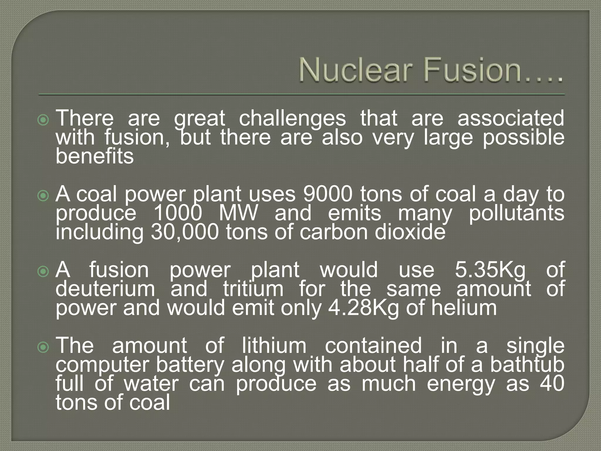  There are great challenges that are associated
with fusion, but there are also very large possible
benefits
 A coal power plant uses 9000 tons of coal a day to
produce 1000 MW and emits many pollutants
including 30,000 tons of carbon dioxide
 A fusion power plant would use 5.35Kg of
deuterium and tritium for the same amount of
power and would emit only 4.28Kg of helium
 The amount of lithium contained in a single
computer battery along with about half of a bathtub
full of water can produce as much energy as 40
tons of coal
 