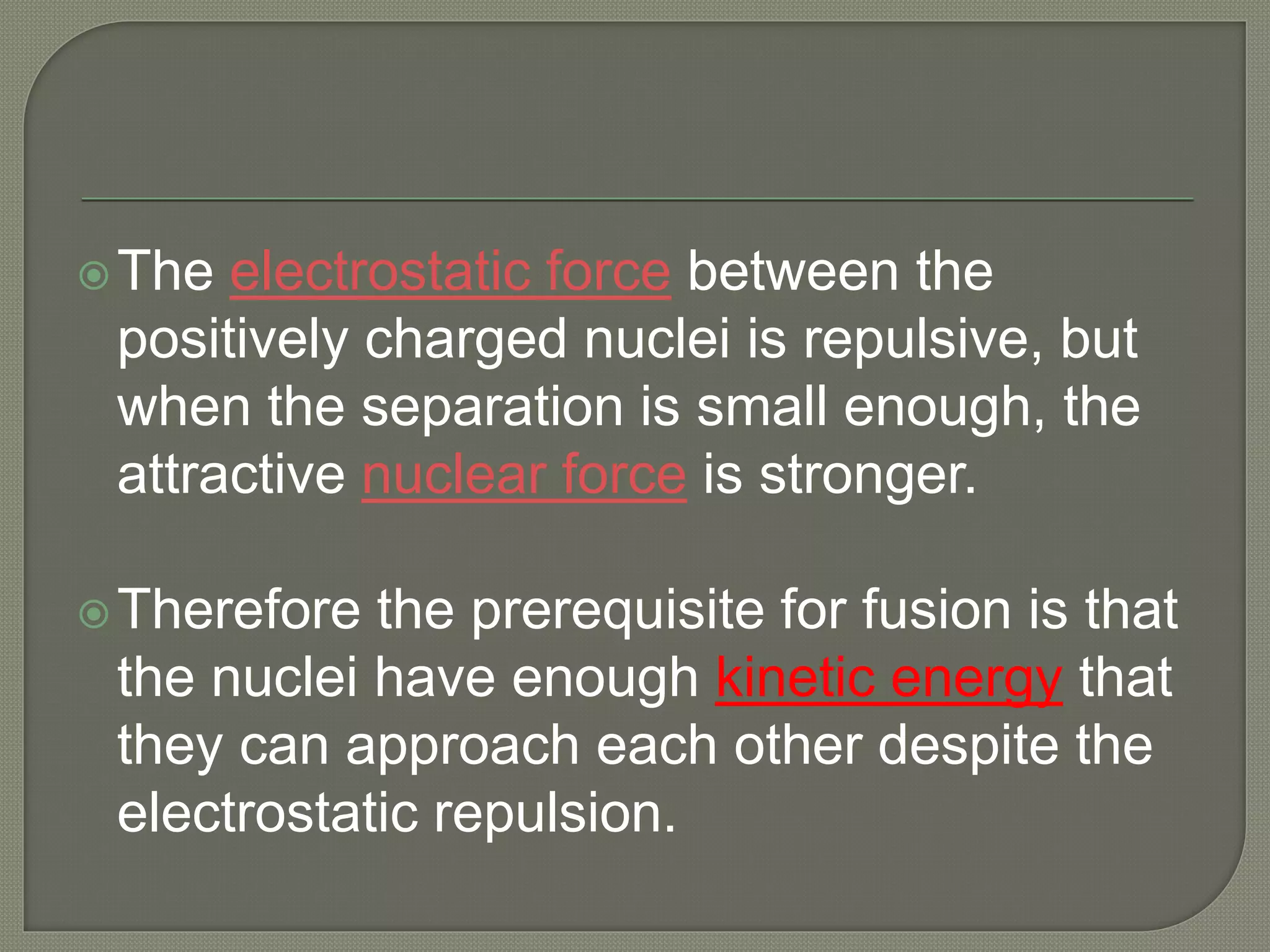 The electrostatic force between the
positively charged nuclei is repulsive, but
when the separation is small enough, the
attractive nuclear force is stronger.
Therefore the prerequisite for fusion is that
the nuclei have enough kinetic energy that
they can approach each other despite the
electrostatic repulsion.
 