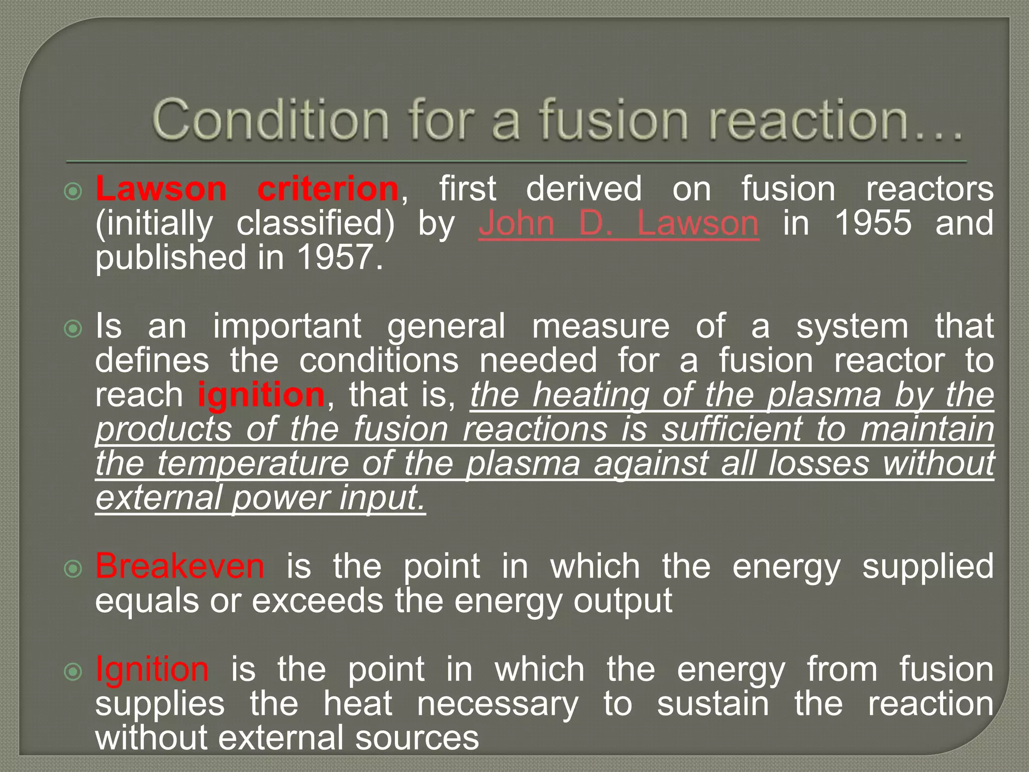  Lawson criterion, first derived on fusion reactors
(initially classified) by John D. Lawson in 1955 and
published in 1957.
 Is an important general measure of a system that
defines the conditions needed for a fusion reactor to
reach ignition, that is, the heating of the plasma by the
products of the fusion reactions is sufficient to maintain
the temperature of the plasma against all losses without
external power input.
 Breakeven is the point in which the energy supplied
equals or exceeds the energy output
 Ignition is the point in which the energy from fusion
supplies the heat necessary to sustain the reaction
without external sources
 