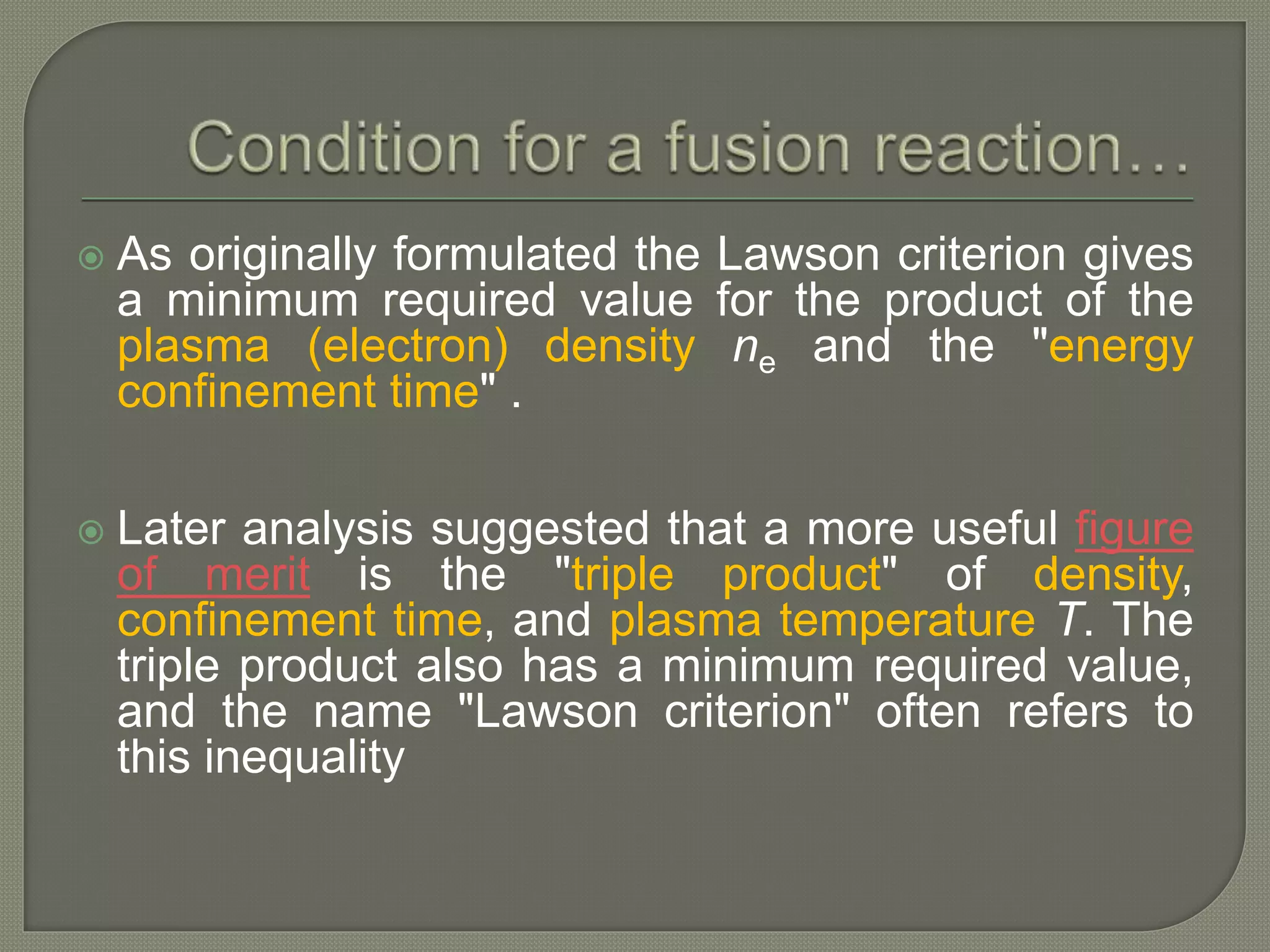  As originally formulated the Lawson criterion gives
a minimum required value for the product of the
plasma (electron) density ne and the "energy
confinement time" .
 Later analysis suggested that a more useful figure
of merit is the "triple product" of density,
confinement time, and plasma temperature T. The
triple product also has a minimum required value,
and the name "Lawson criterion" often refers to
this inequality
 