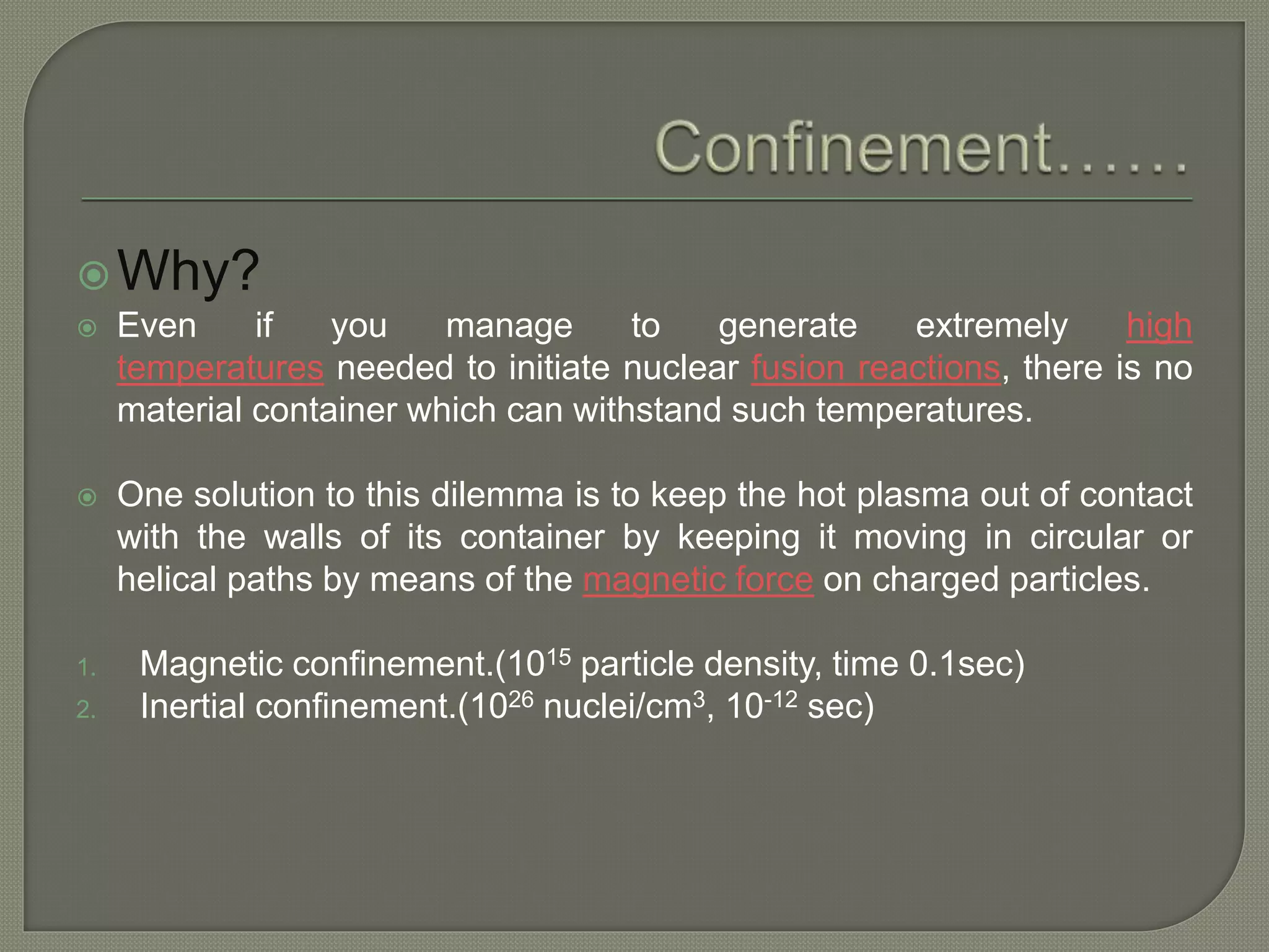 Why?
 Even if you manage to generate extremely high
temperatures needed to initiate nuclear fusion reactions, there is no
material container which can withstand such temperatures.
 One solution to this dilemma is to keep the hot plasma out of contact
with the walls of its container by keeping it moving in circular or
helical paths by means of the magnetic force on charged particles.
1. Magnetic confinement.(1015 particle density, time 0.1sec)
2. Inertial confinement.(1026 nuclei/cm3, 10-12 sec)
 