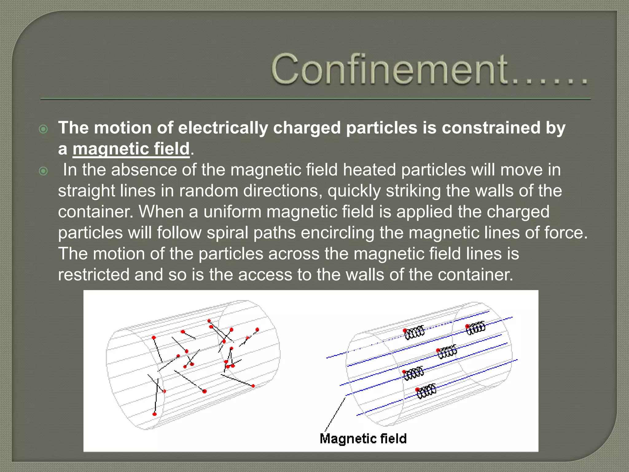  The motion of electrically charged particles is constrained by
a magnetic field.
 In the absence of the magnetic field heated particles will move in
straight lines in random directions, quickly striking the walls of the
container. When a uniform magnetic field is applied the charged
particles will follow spiral paths encircling the magnetic lines of force.
The motion of the particles across the magnetic field lines is
restricted and so is the access to the walls of the container.
 