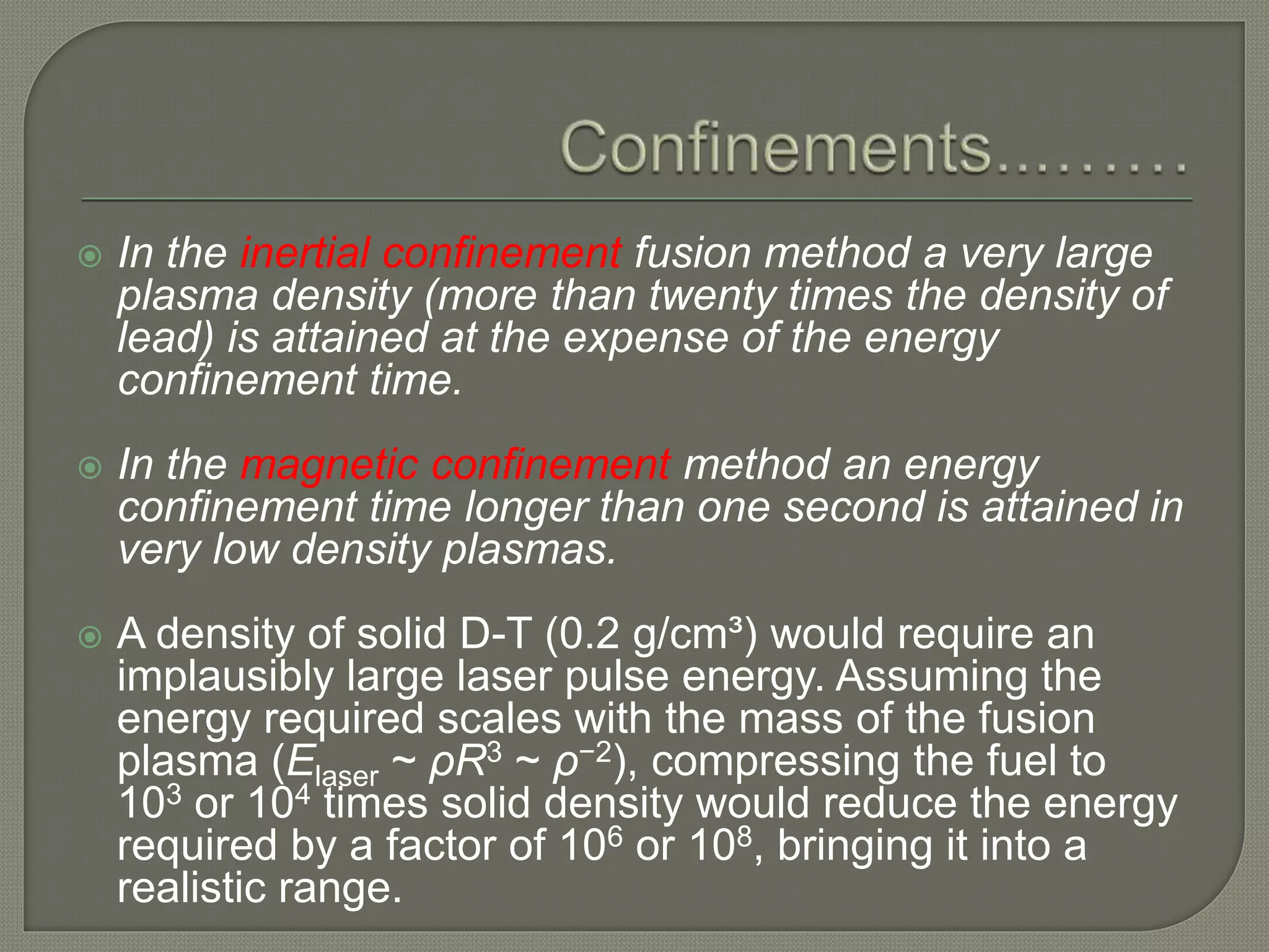  In the inertial confinement fusion method a very large
plasma density (more than twenty times the density of
lead) is attained at the expense of the energy
confinement time.
 In the magnetic confinement method an energy
confinement time longer than one second is attained in
very low density plasmas.
 A density of solid D-T (0.2 g/cm³) would require an
implausibly large laser pulse energy. Assuming the
energy required scales with the mass of the fusion
plasma (Elaser ~ ρR3 ~ ρ−2), compressing the fuel to
103 or 104 times solid density would reduce the energy
required by a factor of 106 or 108, bringing it into a
realistic range.
 
