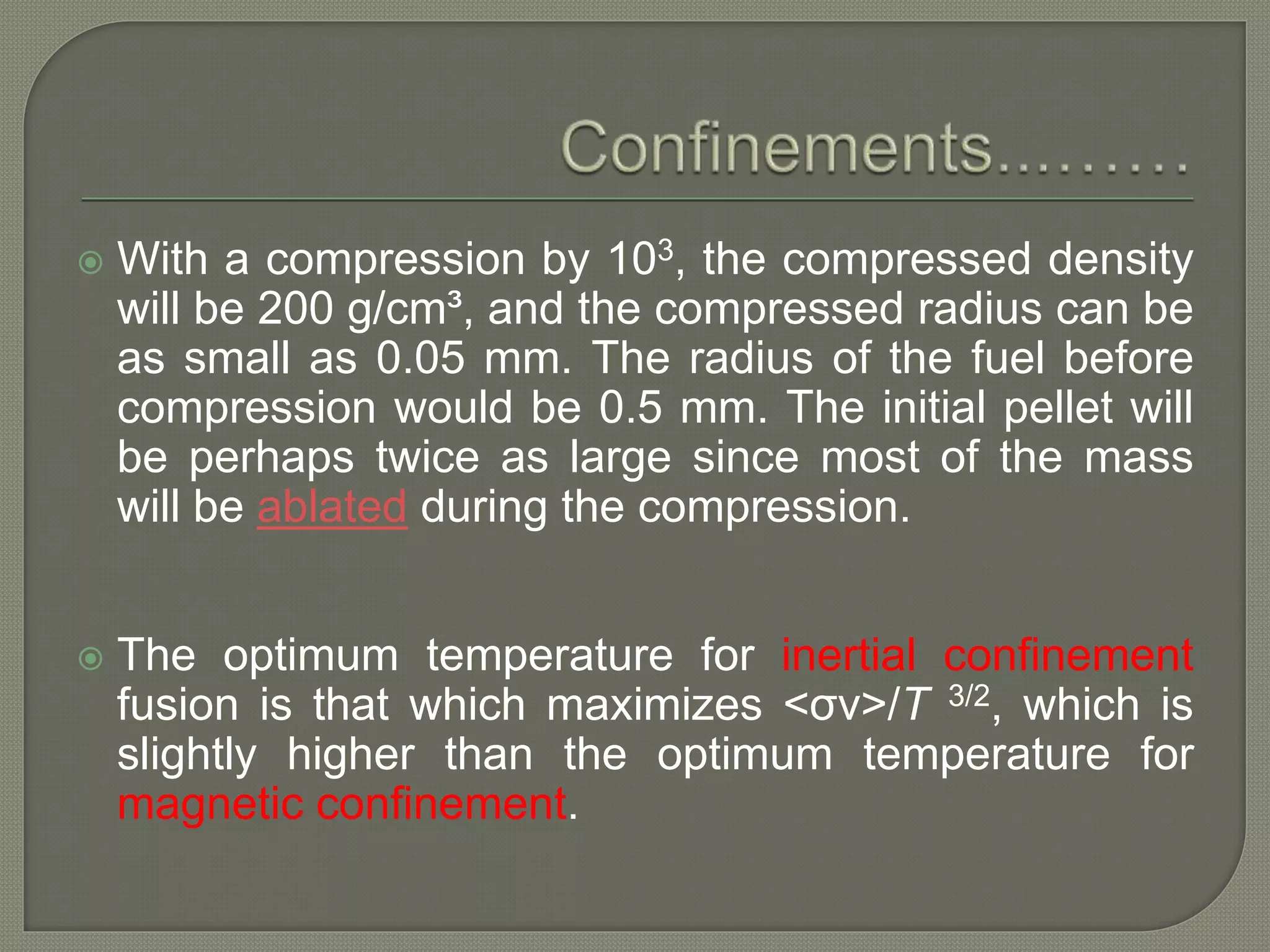  With a compression by 103, the compressed density
will be 200 g/cm³, and the compressed radius can be
as small as 0.05 mm. The radius of the fuel before
compression would be 0.5 mm. The initial pellet will
be perhaps twice as large since most of the mass
will be ablated during the compression.
 The optimum temperature for inertial confinement
fusion is that which maximizes <σv>/T 3/2, which is
slightly higher than the optimum temperature for
magnetic confinement.
 