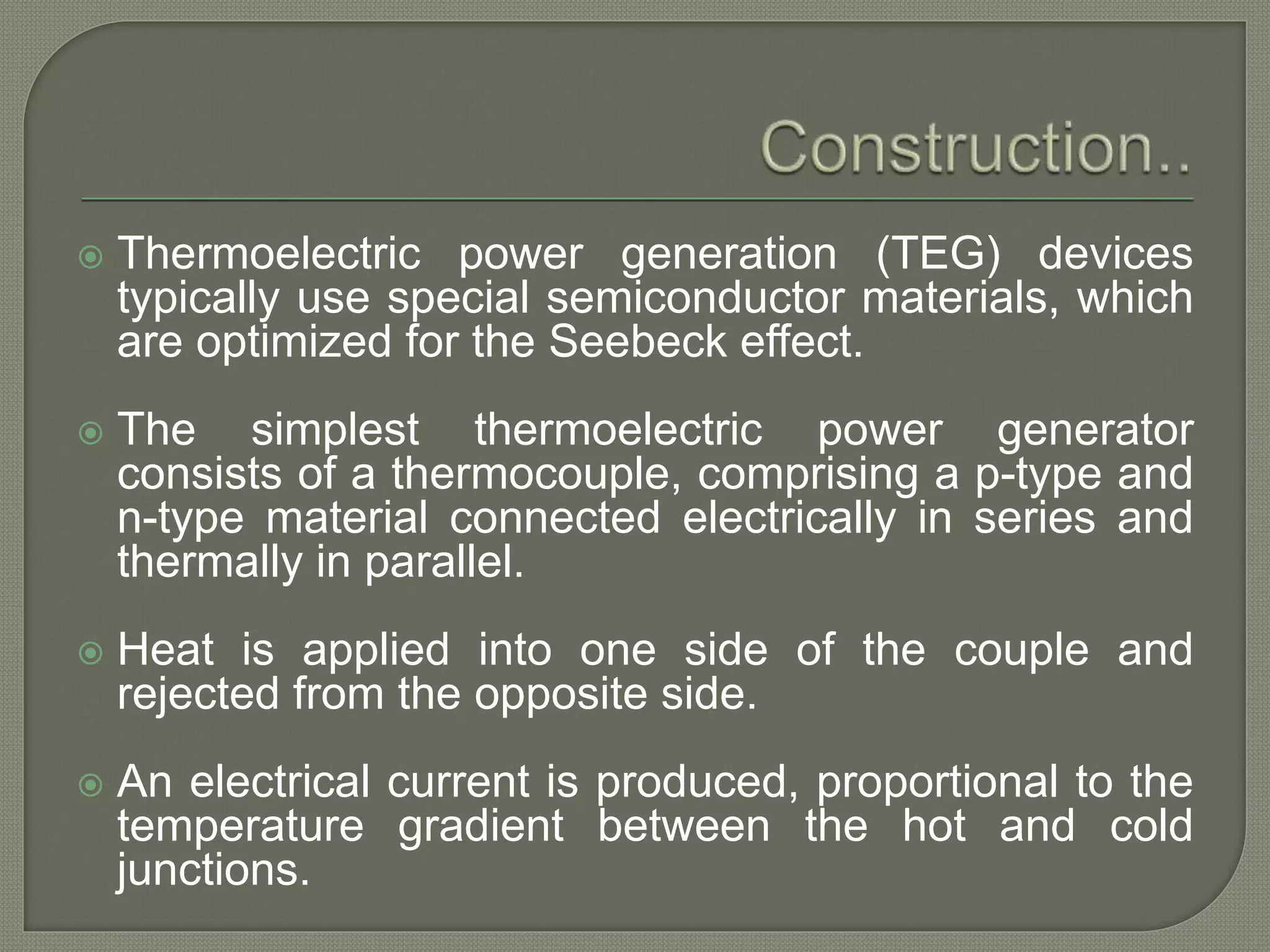  Thermoelectric power generation (TEG) devices
typically use special semiconductor materials, which
are optimized for the Seebeck effect.
 The simplest thermoelectric power generator
consists of a thermocouple, comprising a p-type and
n-type material connected electrically in series and
thermally in parallel.
 Heat is applied into one side of the couple and
rejected from the opposite side.
 An electrical current is produced, proportional to the
temperature gradient between the hot and cold
junctions.
 