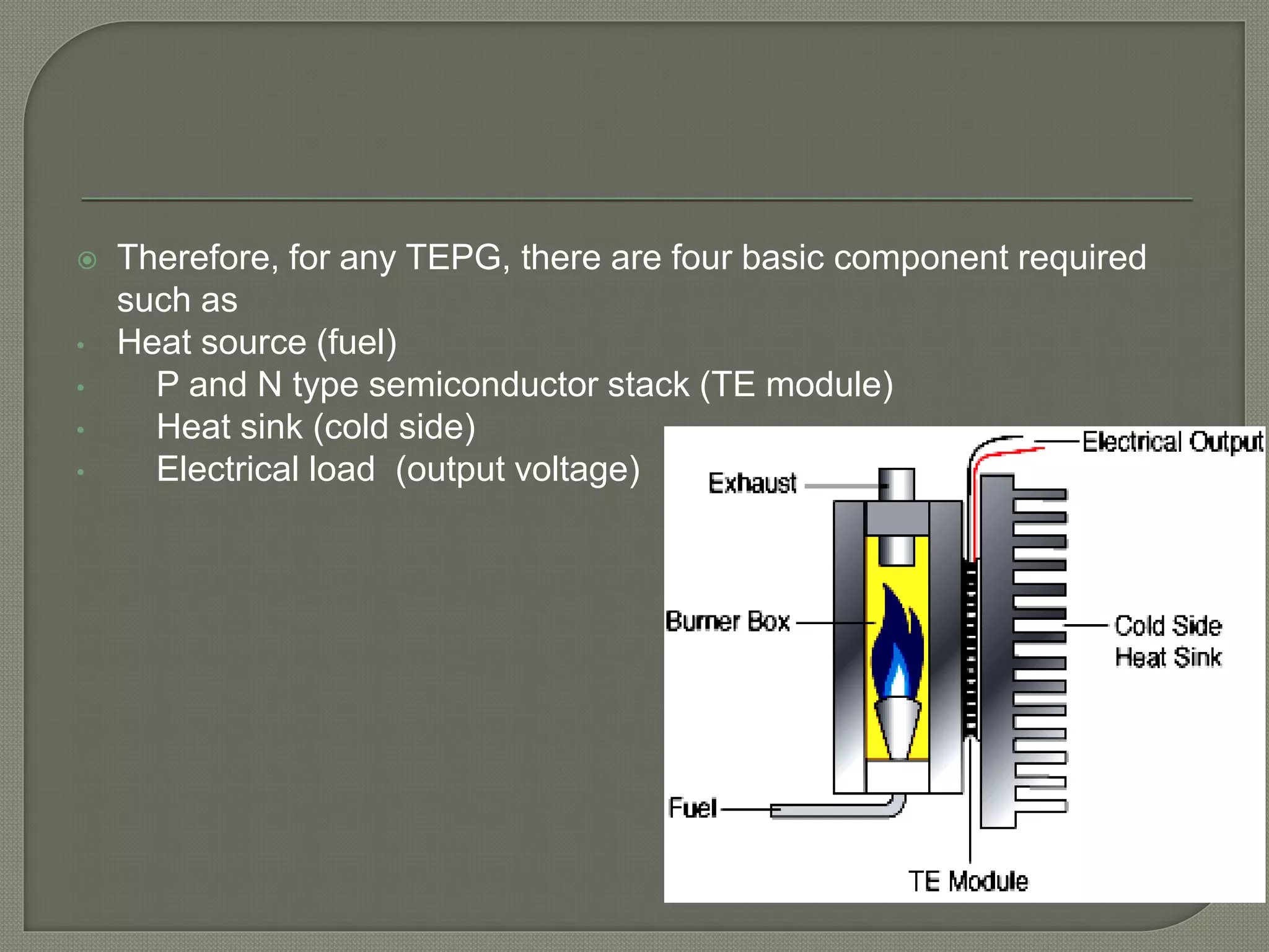  Therefore, for any TEPG, there are four basic component required
such as
• Heat source (fuel)
• P and N type semiconductor stack (TE module)
• Heat sink (cold side)
• Electrical load (output voltage)
 