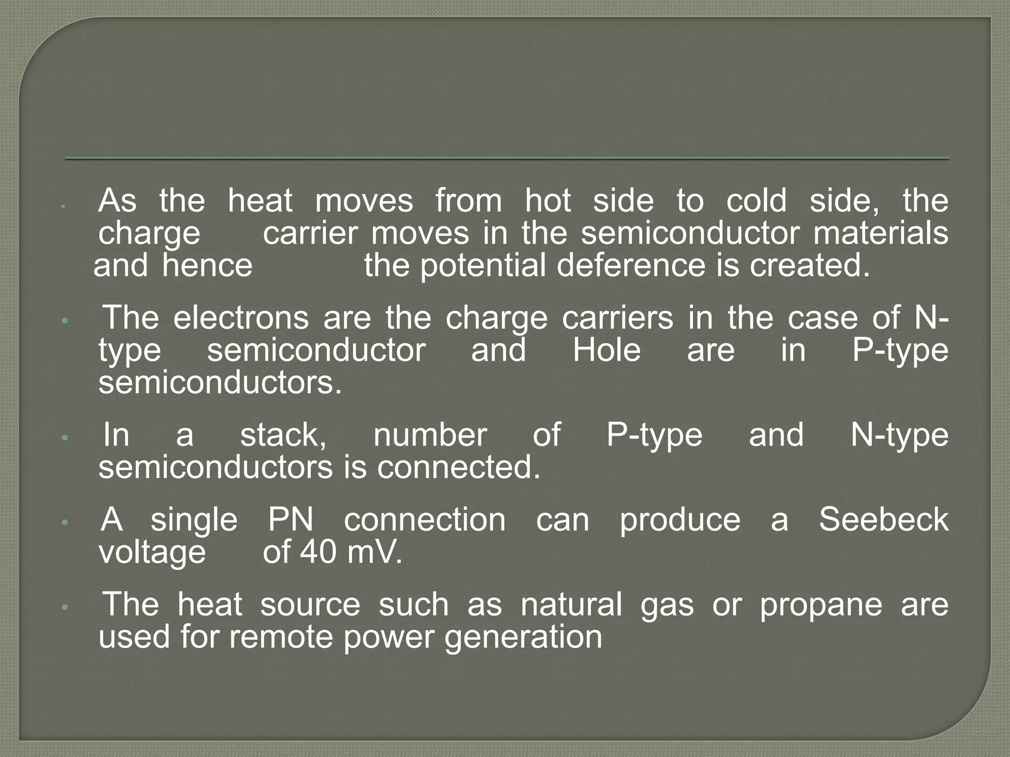 • As the heat moves from hot side to cold side, the
charge carrier moves in the semiconductor materials
and hence the potential deference is created.
• The electrons are the charge carriers in the case of N-
type semiconductor and Hole are in P-type
semiconductors.
• In a stack, number of P-type and N-type
semiconductors is connected.
• A single PN connection can produce a Seebeck
voltage of 40 mV.
• The heat source such as natural gas or propane are
used for remote power generation
 