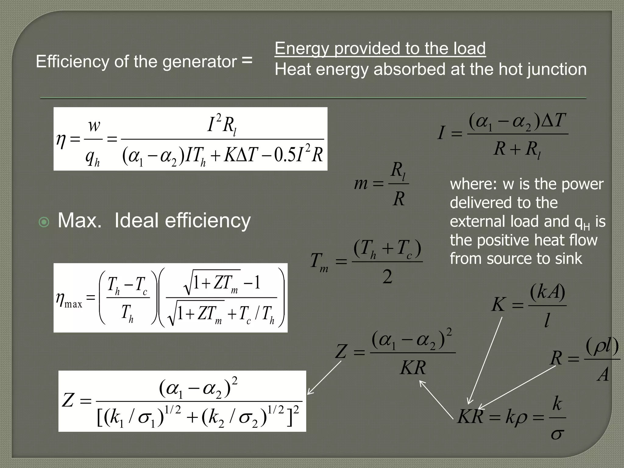  Max. Ideal efficiency
where: w is the power
delivered to the
external load and qH is
the positive heat flow
from source to sink















 

hcm
m
h
ch
TTZT
ZT
T
TT
/1
11
max
KR
Z
2
21 )(  

2
)( ch
m
TT
T


RITKIT
RI
q
w
h
l
h
2
21
2
5.0)( 



lRR
T
I



)( 21 
R
R
m l

22/1
22
2/1
11
2
21
])/()/[(
)(


kk
Z



Energy provided to the load
Heat energy absorbed at the hot junctionEfficiency of the generator =


k
kKR 
l
kA
K
)(

A
l
R
)(

 