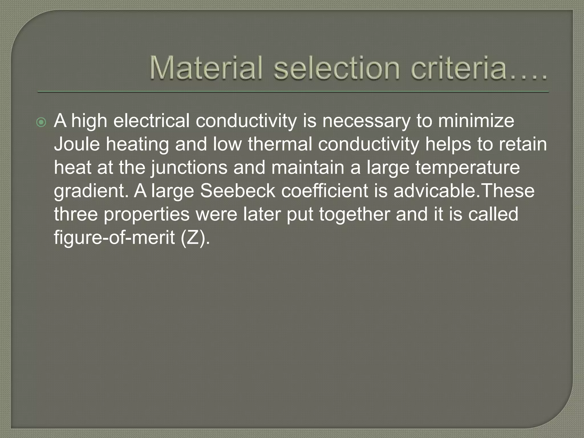  A high electrical conductivity is necessary to minimize
Joule heating and low thermal conductivity helps to retain
heat at the junctions and maintain a large temperature
gradient. A large Seebeck coefficient is advicable.These
three properties were later put together and it is called
figure-of-merit (Z).
 