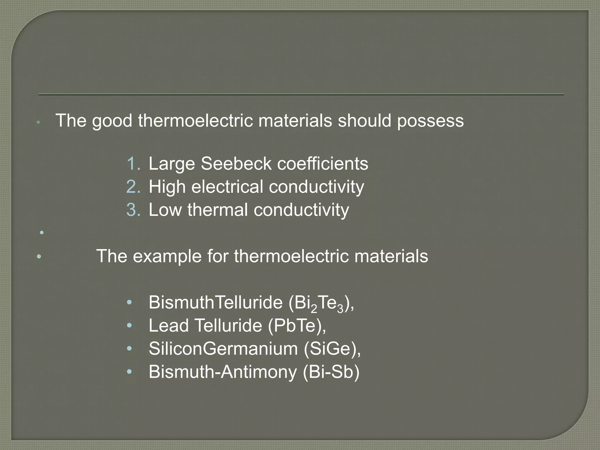 • The good thermoelectric materials should possess
1. Large Seebeck coefficients
2. High electrical conductivity
3. Low thermal conductivity

• The example for thermoelectric materials
• BismuthTelluride (Bi2Te3),
• Lead Telluride (PbTe),
• SiliconGermanium (SiGe),
• Bismuth-Antimony (Bi-Sb)
 