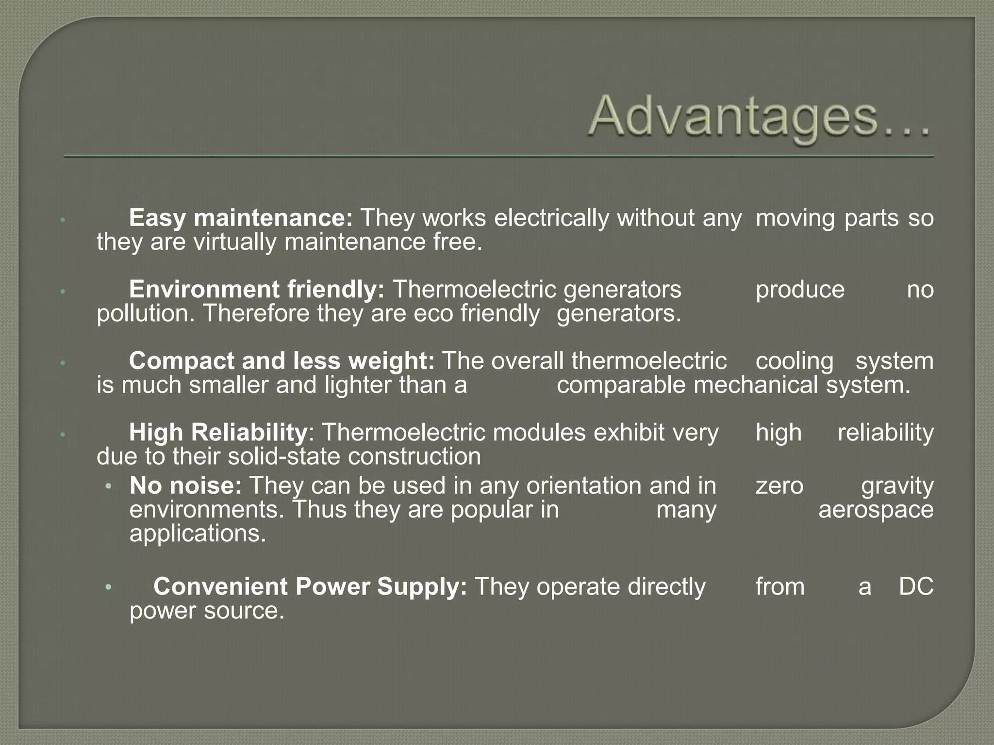 • Easy maintenance: They works electrically without any moving parts so
they are virtually maintenance free.
• Environment friendly: Thermoelectric generators produce no
pollution. Therefore they are eco friendly generators.
• Compact and less weight: The overall thermoelectric cooling system
is much smaller and lighter than a comparable mechanical system.
• High Reliability: Thermoelectric modules exhibit very high reliability
due to their solid-state construction
• No noise: They can be used in any orientation and in zero gravity
environments. Thus they are popular in many aerospace
applications.
• Convenient Power Supply: They operate directly from a DC
power source.
 