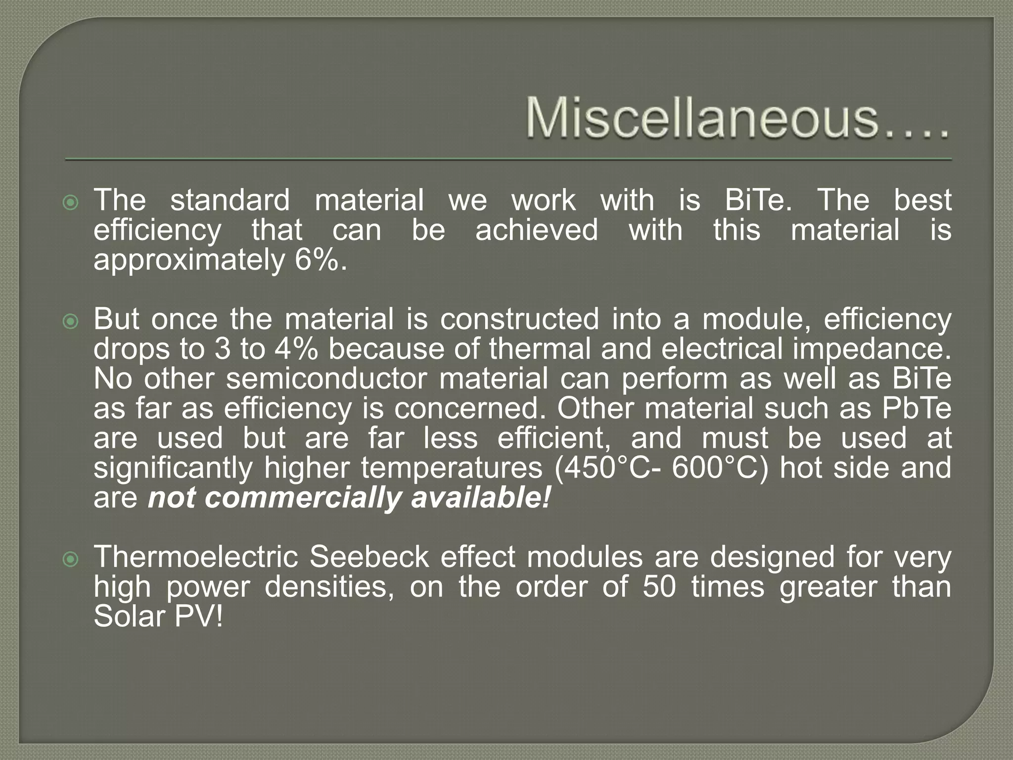  The standard material we work with is BiTe. The best
efficiency that can be achieved with this material is
approximately 6%.
 But once the material is constructed into a module, efficiency
drops to 3 to 4% because of thermal and electrical impedance.
No other semiconductor material can perform as well as BiTe
as far as efficiency is concerned. Other material such as PbTe
are used but are far less efficient, and must be used at
significantly higher temperatures (450°C- 600°C) hot side and
are not commercially available!
 Thermoelectric Seebeck effect modules are designed for very
high power densities, on the order of 50 times greater than
Solar PV!
 