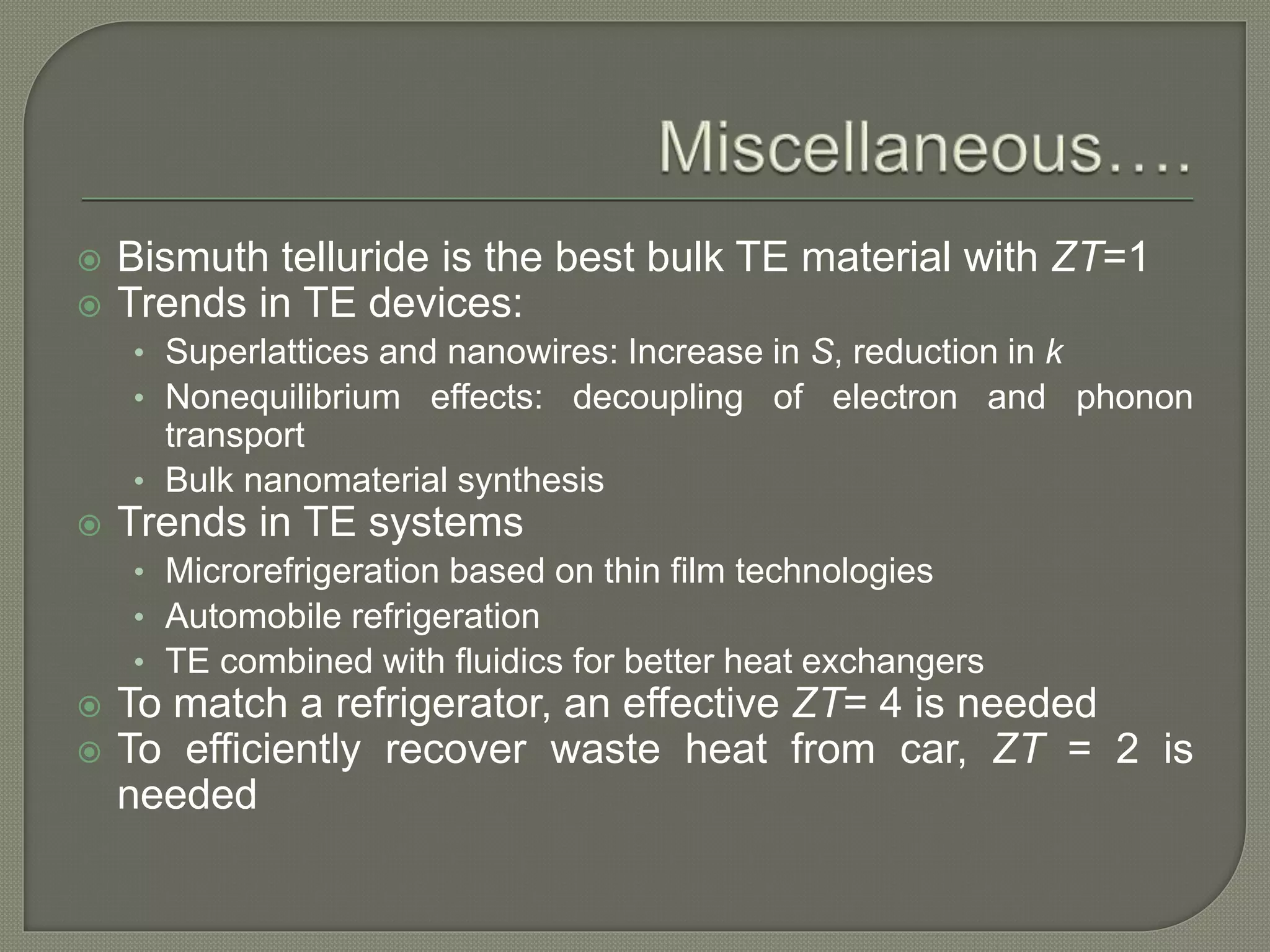  Bismuth telluride is the best bulk TE material with ZT=1
 Trends in TE devices:
• Superlattices and nanowires: Increase in S, reduction in k
• Nonequilibrium effects: decoupling of electron and phonon
transport
• Bulk nanomaterial synthesis
 Trends in TE systems
• Microrefrigeration based on thin film technologies
• Automobile refrigeration
• TE combined with fluidics for better heat exchangers
 To match a refrigerator, an effective ZT= 4 is needed
 To efficiently recover waste heat from car, ZT = 2 is
needed
 