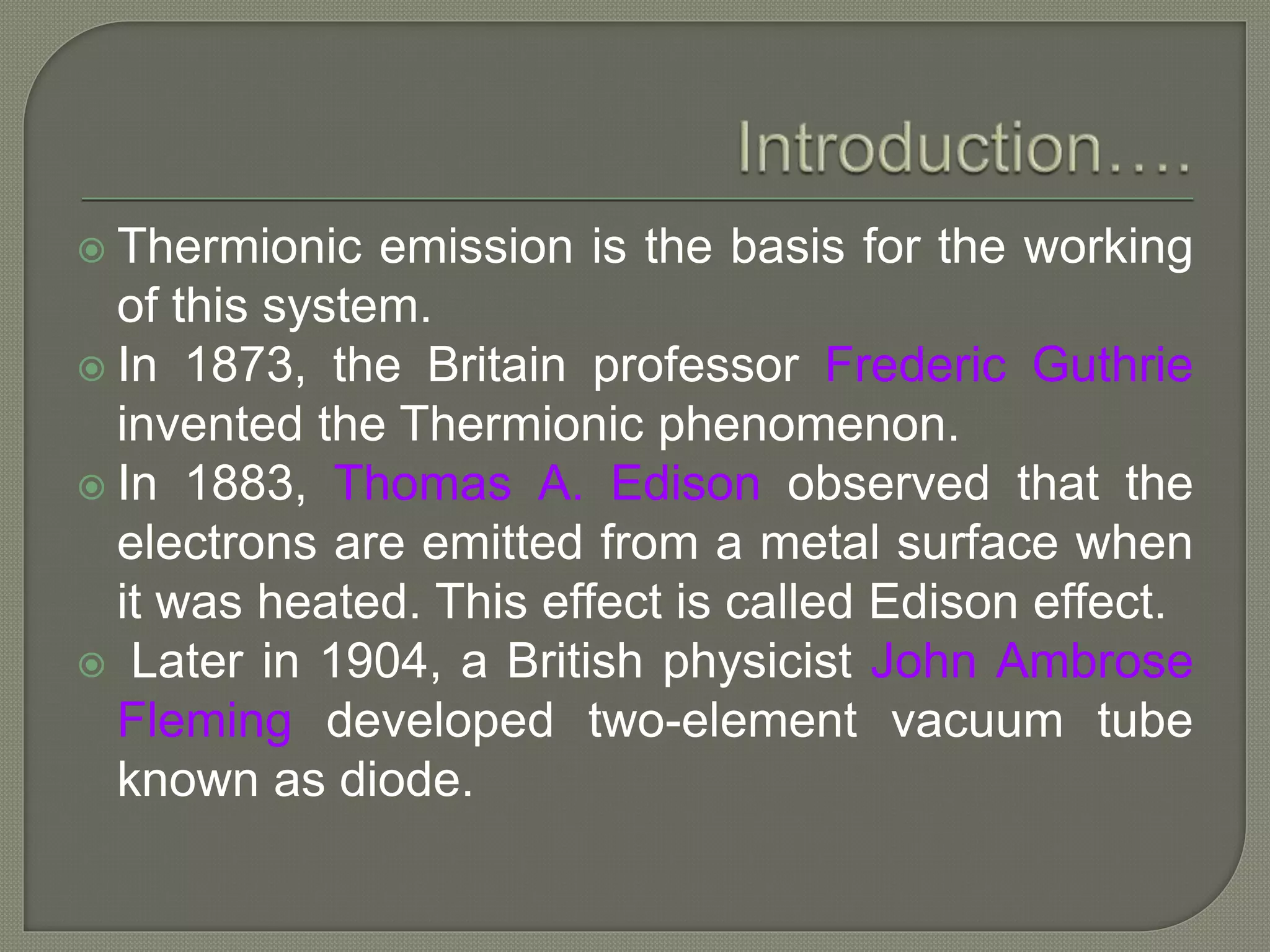  Thermionic emission is the basis for the working
of this system.
 In 1873, the Britain professor Frederic Guthrie
invented the Thermionic phenomenon.
 In 1883, Thomas A. Edison observed that the
electrons are emitted from a metal surface when
it was heated. This effect is called Edison effect.
 Later in 1904, a British physicist John Ambrose
Fleming developed two-element vacuum tube
known as diode.
 