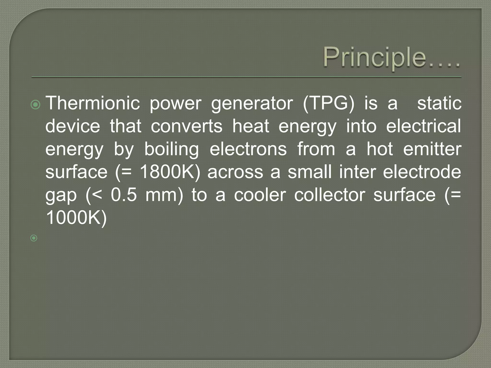  Thermionic power generator (TPG) is a static
device that converts heat energy into electrical
energy by boiling electrons from a hot emitter
surface (= 1800K) across a small inter electrode
gap (< 0.5 mm) to a cooler collector surface (=
1000K)

 