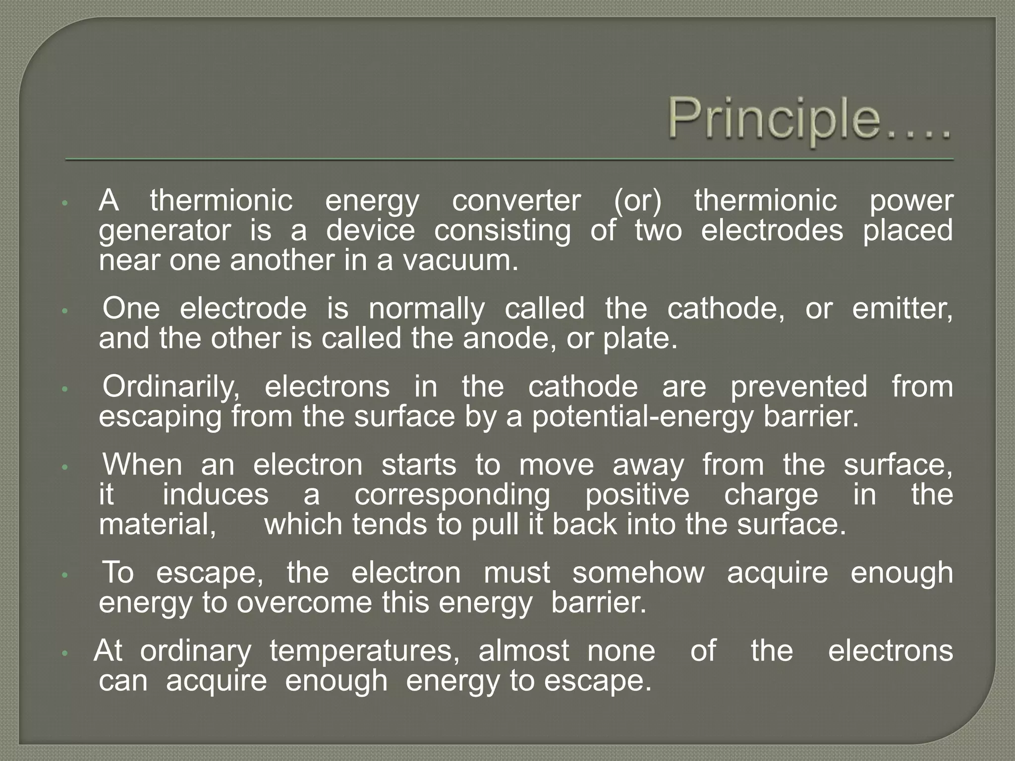 • A thermionic energy converter (or) thermionic power
generator is a device consisting of two electrodes placed
near one another in a vacuum.
• One electrode is normally called the cathode, or emitter,
and the other is called the anode, or plate.
• Ordinarily, electrons in the cathode are prevented from
escaping from the surface by a potential-energy barrier.
• When an electron starts to move away from the surface,
it induces a corresponding positive charge in the
material, which tends to pull it back into the surface.
• To escape, the electron must somehow acquire enough
energy to overcome this energy barrier.
• At ordinary temperatures, almost none of the electrons
can acquire enough energy to escape.
 