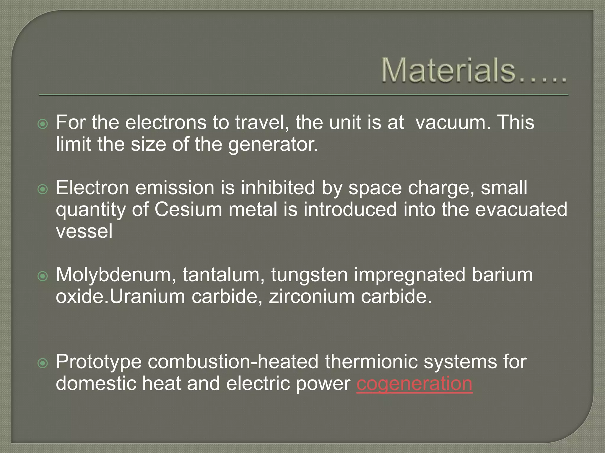  For the electrons to travel, the unit is at vacuum. This
limit the size of the generator.
 Electron emission is inhibited by space charge, small
quantity of Cesium metal is introduced into the evacuated
vessel
 Molybdenum, tantalum, tungsten impregnated barium
oxide.Uranium carbide, zirconium carbide.
 Prototype combustion-heated thermionic systems for
domestic heat and electric power cogeneration
 