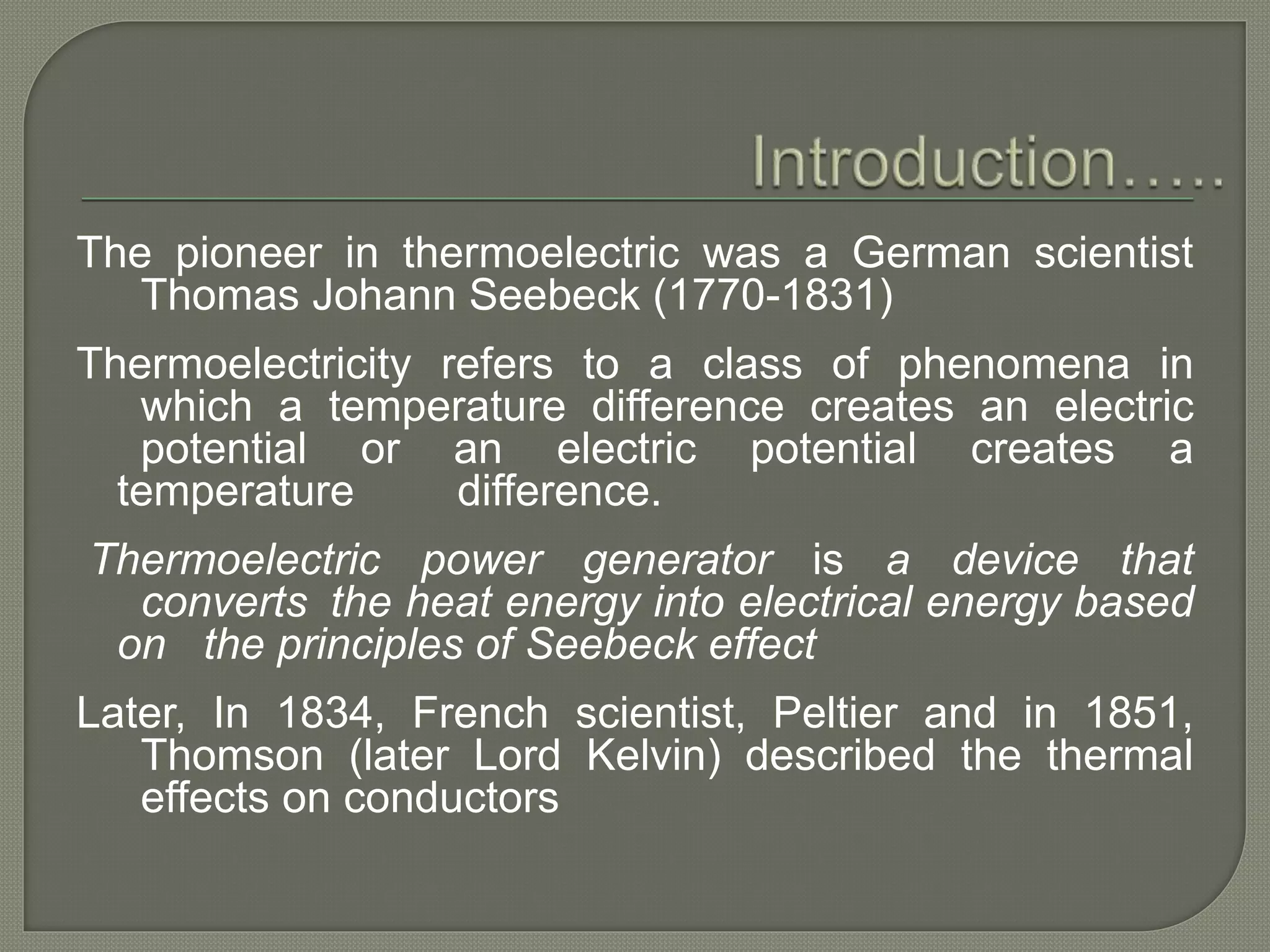 The pioneer in thermoelectric was a German scientist
Thomas Johann Seebeck (1770-1831)
Thermoelectricity refers to a class of phenomena in
which a temperature difference creates an electric
potential or an electric potential creates a
temperature difference.
Thermoelectric power generator is a device that
converts the heat energy into electrical energy based
on the principles of Seebeck effect
Later, In 1834, French scientist, Peltier and in 1851,
Thomson (later Lord Kelvin) described the thermal
effects on conductors
 