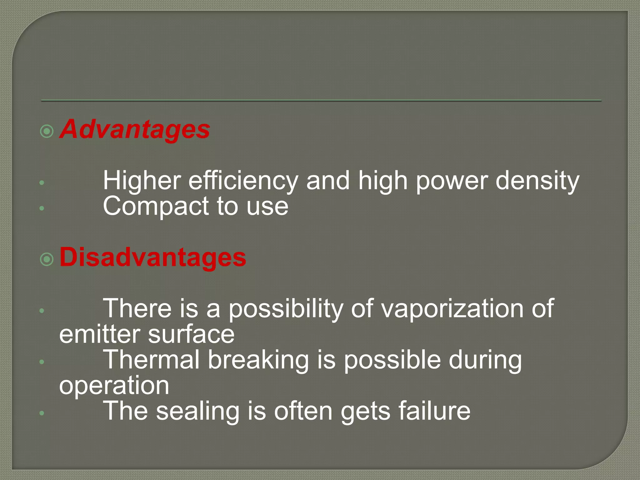  Advantages
• Higher efficiency and high power density
• Compact to use
 Disadvantages
• There is a possibility of vaporization of
emitter surface
• Thermal breaking is possible during
operation
• The sealing is often gets failure
 