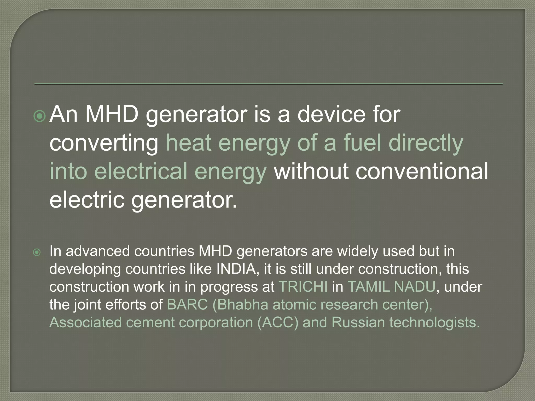 An MHD generator is a device for
converting heat energy of a fuel directly
into electrical energy without conventional
electric generator.
 In advanced countries MHD generators are widely used but in
developing countries like INDIA, it is still under construction, this
construction work in in progress at TRICHI in TAMIL NADU, under
the joint efforts of BARC (Bhabha atomic research center),
Associated cement corporation (ACC) and Russian technologists.
 