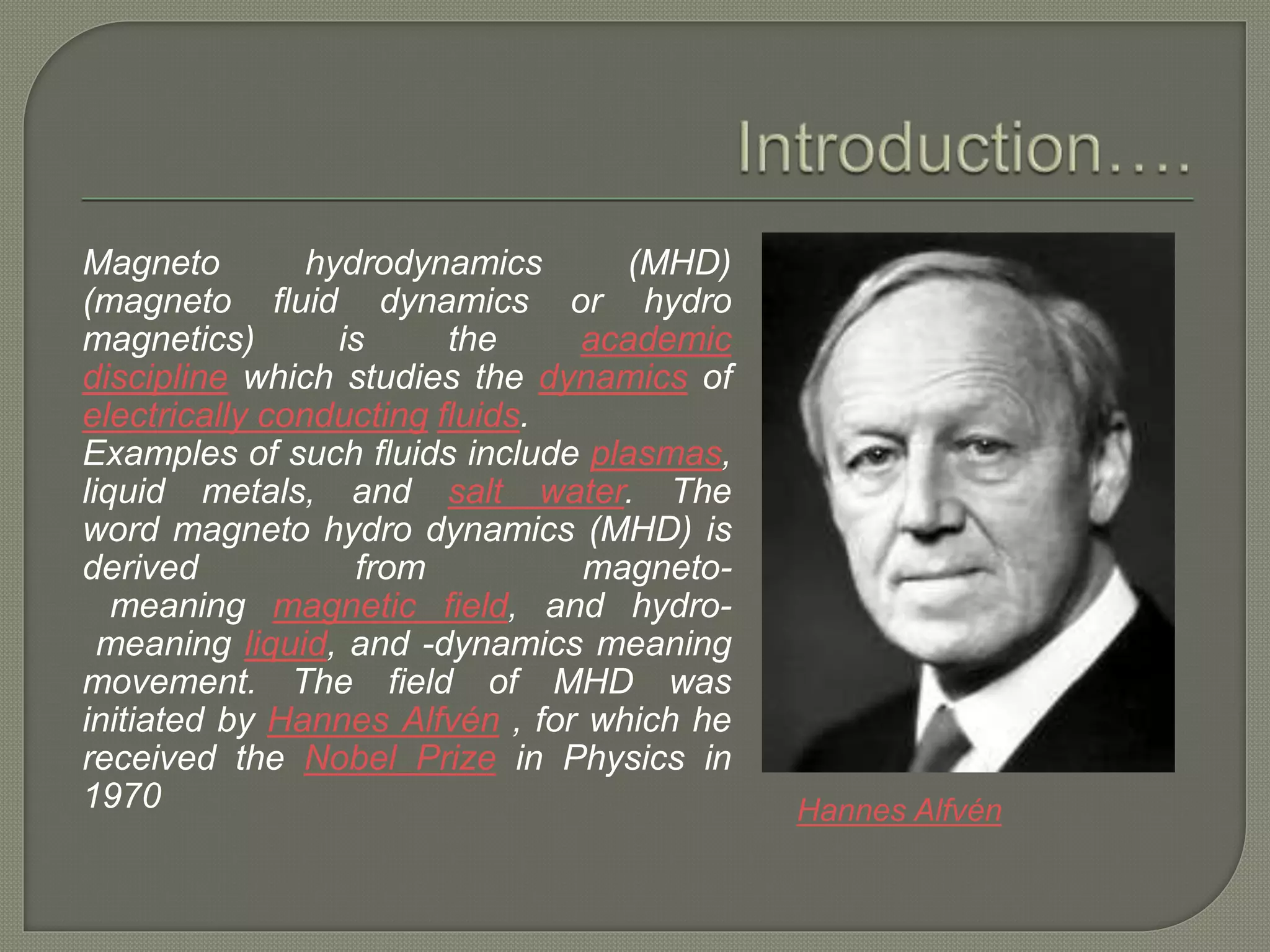 Magneto hydrodynamics (MHD)
(magneto fluid dynamics or hydro
magnetics) is the academic
discipline which studies the dynamics of
electrically conducting fluids.
Examples of such fluids include plasmas,
liquid metals, and salt water. The
word magneto hydro dynamics (MHD) is
derived from magneto-
meaning magnetic field, and hydro-
meaning liquid, and -dynamics meaning
movement. The field of MHD was
initiated by Hannes Alfvén , for which he
received the Nobel Prize in Physics in
1970 Hannes Alfvén
 