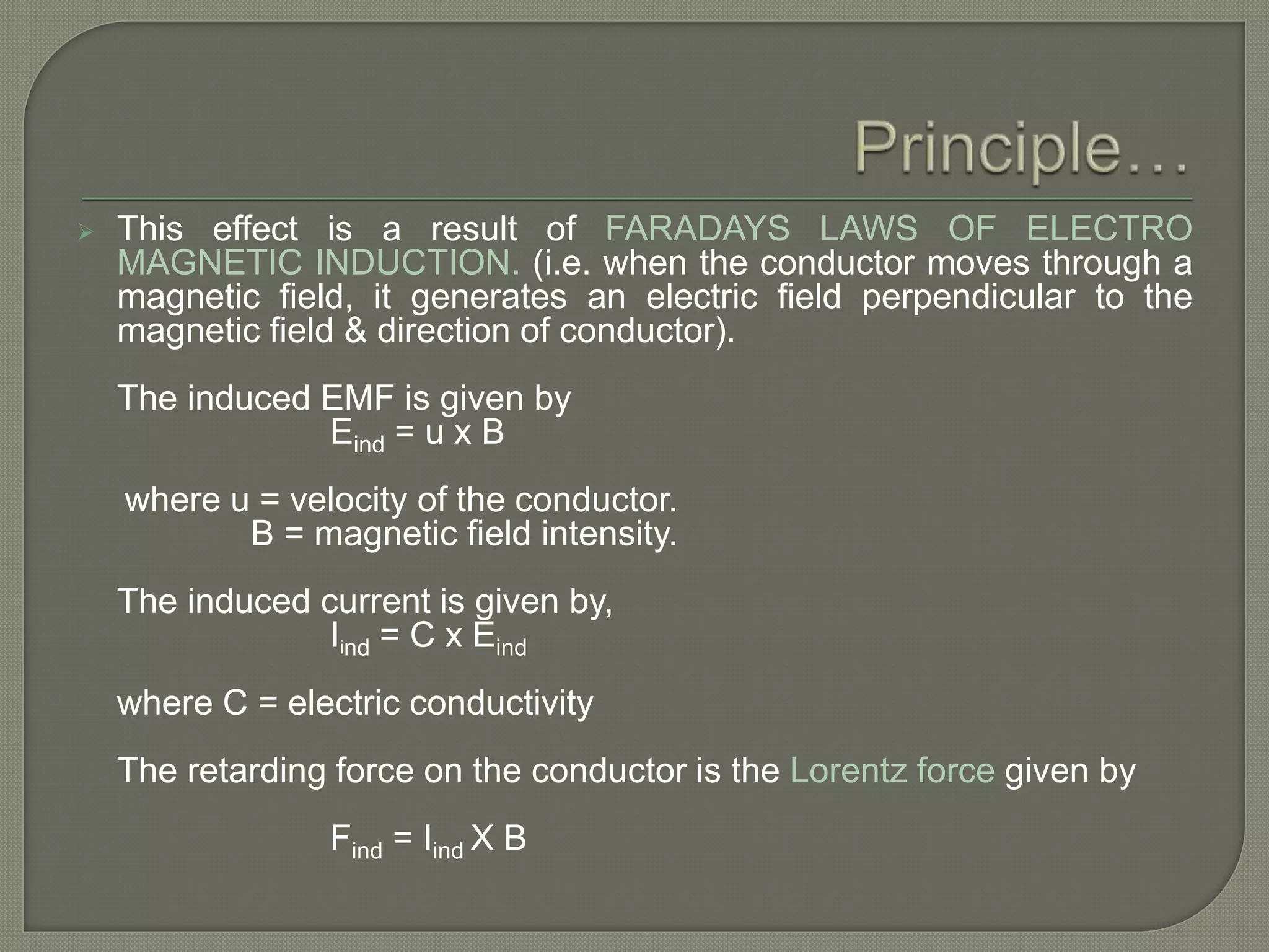  This effect is a result of FARADAYS LAWS OF ELECTRO
MAGNETIC INDUCTION. (i.e. when the conductor moves through a
magnetic field, it generates an electric field perpendicular to the
magnetic field & direction of conductor).
The induced EMF is given by
Eind = u x B
where u = velocity of the conductor.
B = magnetic field intensity.
The induced current is given by,
Iind = C x Eind
where C = electric conductivity
The retarding force on the conductor is the Lorentz force given by
Find = Iind X B
 