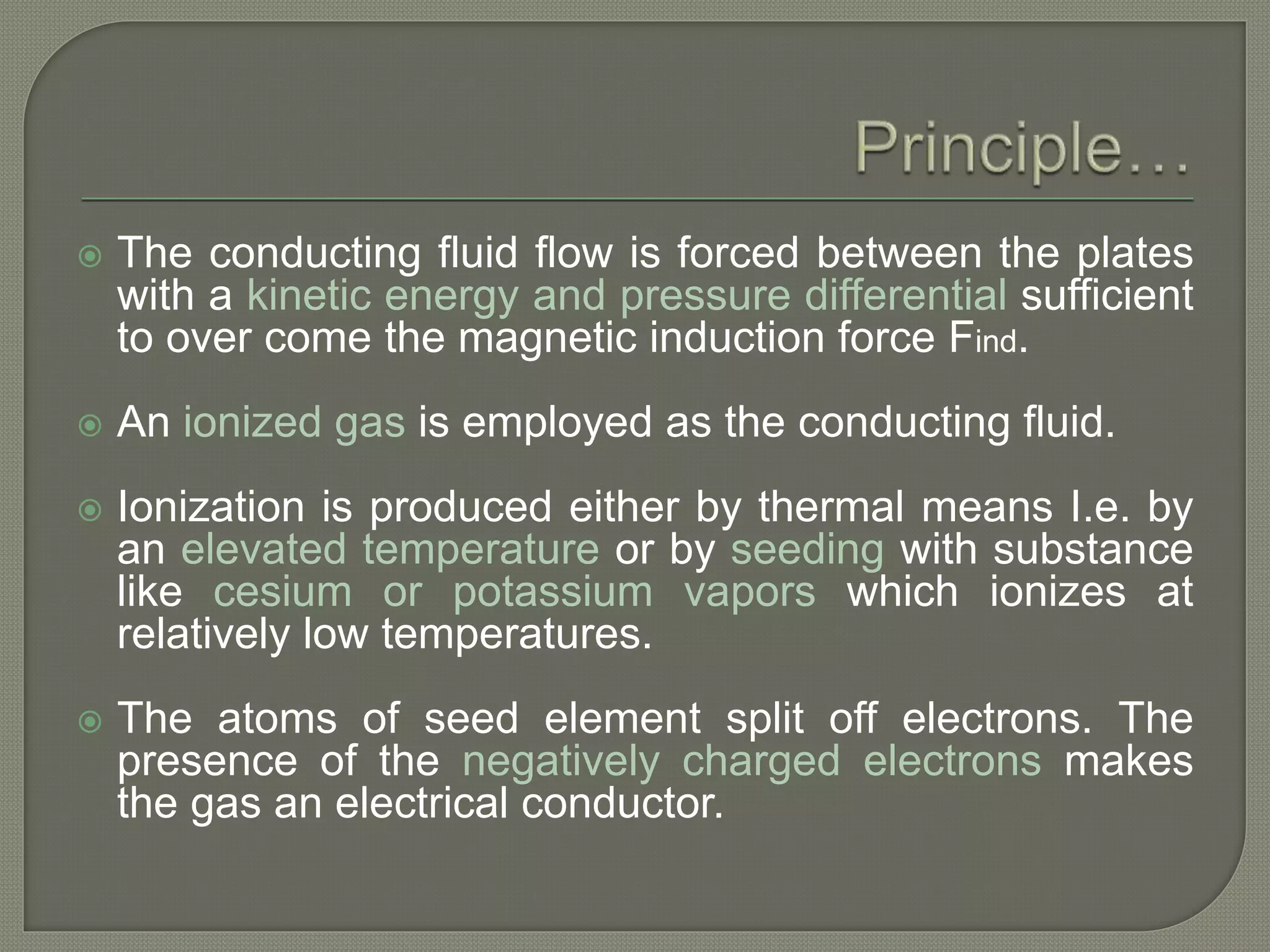  The conducting fluid flow is forced between the plates
with a kinetic energy and pressure differential sufficient
to over come the magnetic induction force Find.
 An ionized gas is employed as the conducting fluid.
 Ionization is produced either by thermal means I.e. by
an elevated temperature or by seeding with substance
like cesium or potassium vapors which ionizes at
relatively low temperatures.
 The atoms of seed element split off electrons. The
presence of the negatively charged electrons makes
the gas an electrical conductor.
 
