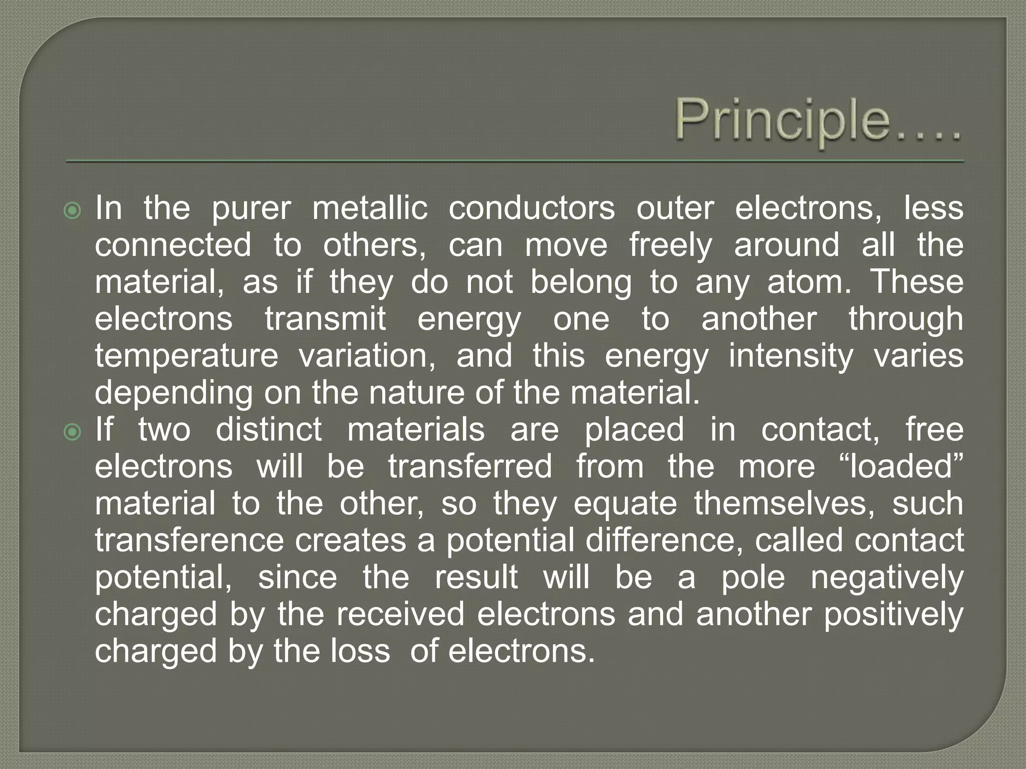  In the purer metallic conductors outer electrons, less
connected to others, can move freely around all the
material, as if they do not belong to any atom. These
electrons transmit energy one to another through
temperature variation, and this energy intensity varies
depending on the nature of the material.
 If two distinct materials are placed in contact, free
electrons will be transferred from the more “loaded”
material to the other, so they equate themselves, such
transference creates a potential difference, called contact
potential, since the result will be a pole negatively
charged by the received electrons and another positively
charged by the loss of electrons.
 