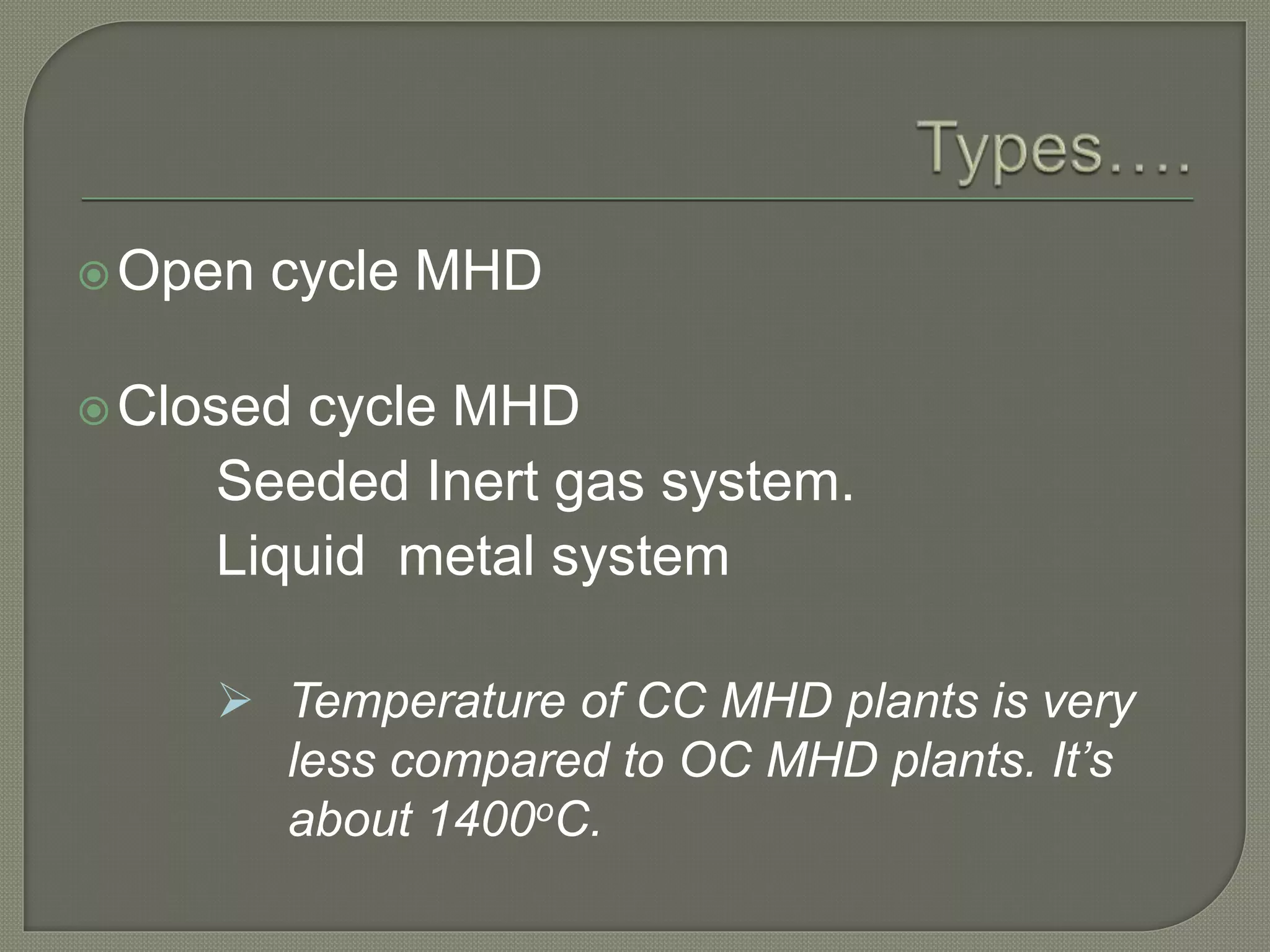 Open cycle MHD
Closed cycle MHD
Seeded Inert gas system.
Liquid metal system
 Temperature of CC MHD plants is very
less compared to OC MHD plants. It’s
about 1400oC.
 