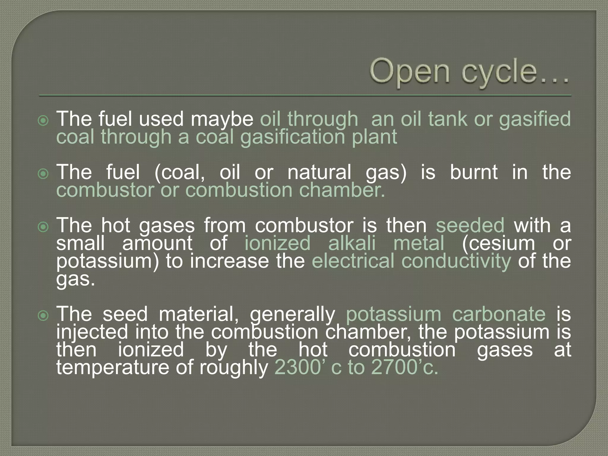  The fuel used maybe oil through an oil tank or gasified
coal through a coal gasification plant
 The fuel (coal, oil or natural gas) is burnt in the
combustor or combustion chamber.
 The hot gases from combustor is then seeded with a
small amount of ionized alkali metal (cesium or
potassium) to increase the electrical conductivity of the
gas.
 The seed material, generally potassium carbonate is
injected into the combustion chamber, the potassium is
then ionized by the hot combustion gases at
temperature of roughly 2300’ c to 2700’c.
 
