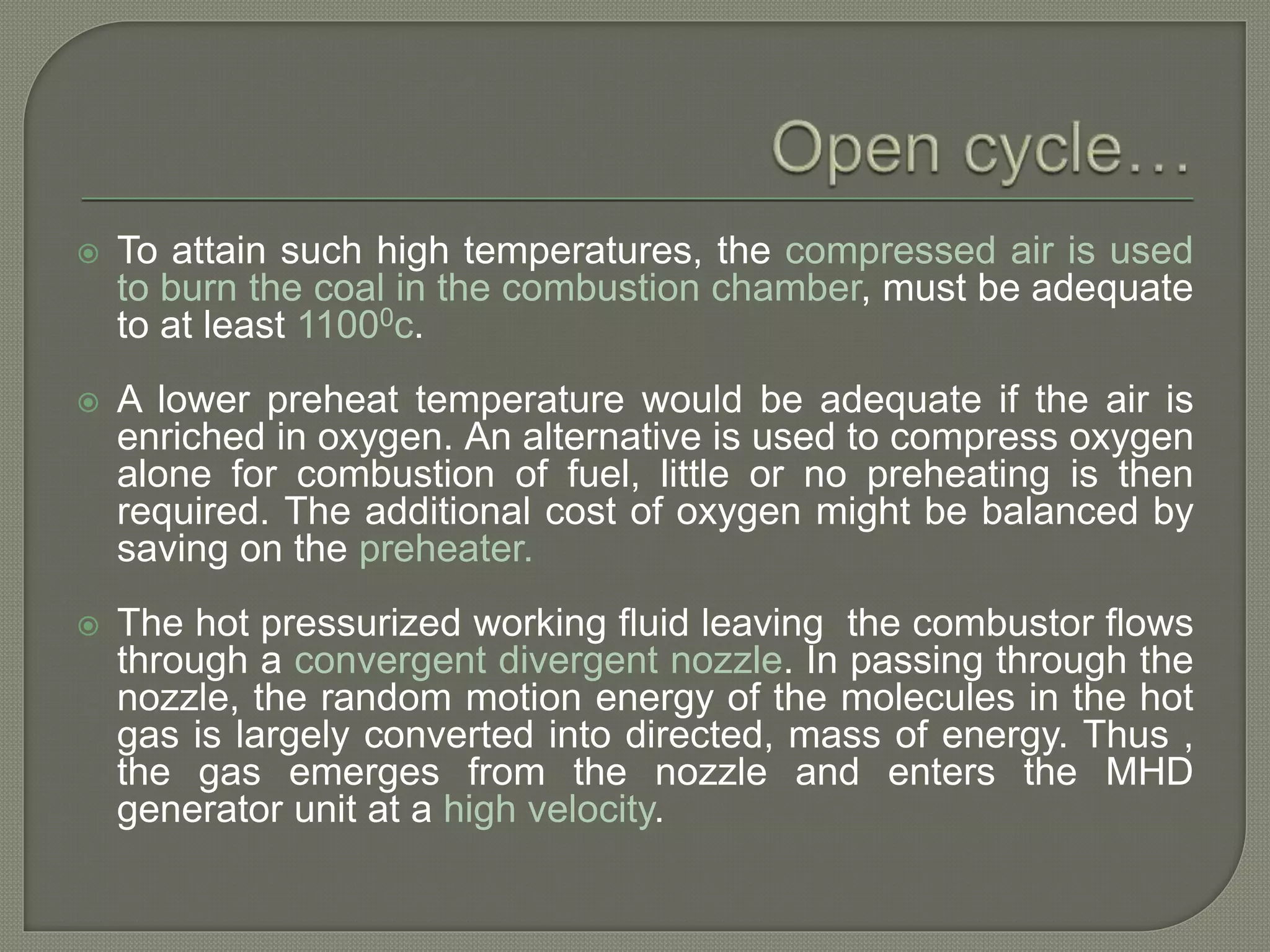  To attain such high temperatures, the compressed air is used
to burn the coal in the combustion chamber, must be adequate
to at least 11000c.
 A lower preheat temperature would be adequate if the air is
enriched in oxygen. An alternative is used to compress oxygen
alone for combustion of fuel, little or no preheating is then
required. The additional cost of oxygen might be balanced by
saving on the preheater.
 The hot pressurized working fluid leaving the combustor flows
through a convergent divergent nozzle. In passing through the
nozzle, the random motion energy of the molecules in the hot
gas is largely converted into directed, mass of energy. Thus ,
the gas emerges from the nozzle and enters the MHD
generator unit at a high velocity.
 