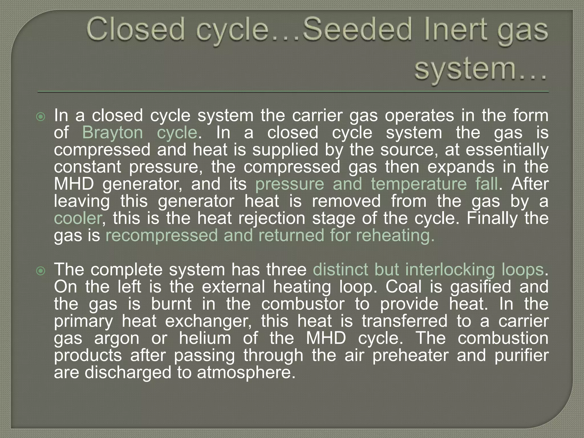 In a closed cycle system the carrier gas operates in the form
of Brayton cycle. In a closed cycle system the gas is
compressed and heat is supplied by the source, at essentially
constant pressure, the compressed gas then expands in the
MHD generator, and its pressure and temperature fall. After
leaving this generator heat is removed from the gas by a
cooler, this is the heat rejection stage of the cycle. Finally the
gas is recompressed and returned for reheating.
 The complete system has three distinct but interlocking loops.
On the left is the external heating loop. Coal is gasified and
the gas is burnt in the combustor to provide heat. In the
primary heat exchanger, this heat is transferred to a carrier
gas argon or helium of the MHD cycle. The combustion
products after passing through the air preheater and purifier
are discharged to atmosphere.
 