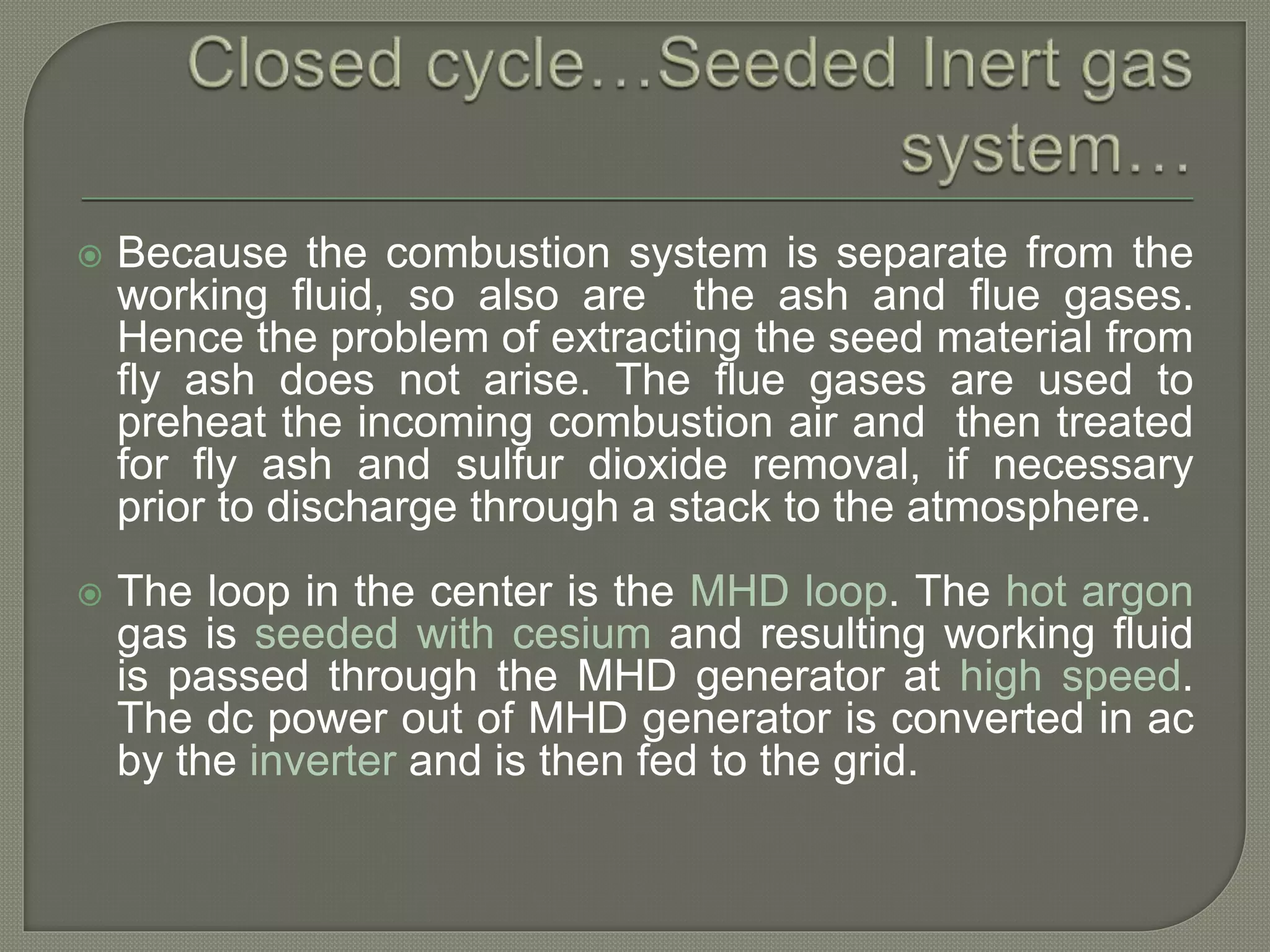  Because the combustion system is separate from the
working fluid, so also are the ash and flue gases.
Hence the problem of extracting the seed material from
fly ash does not arise. The flue gases are used to
preheat the incoming combustion air and then treated
for fly ash and sulfur dioxide removal, if necessary
prior to discharge through a stack to the atmosphere.
 The loop in the center is the MHD loop. The hot argon
gas is seeded with cesium and resulting working fluid
is passed through the MHD generator at high speed.
The dc power out of MHD generator is converted in ac
by the inverter and is then fed to the grid.
 