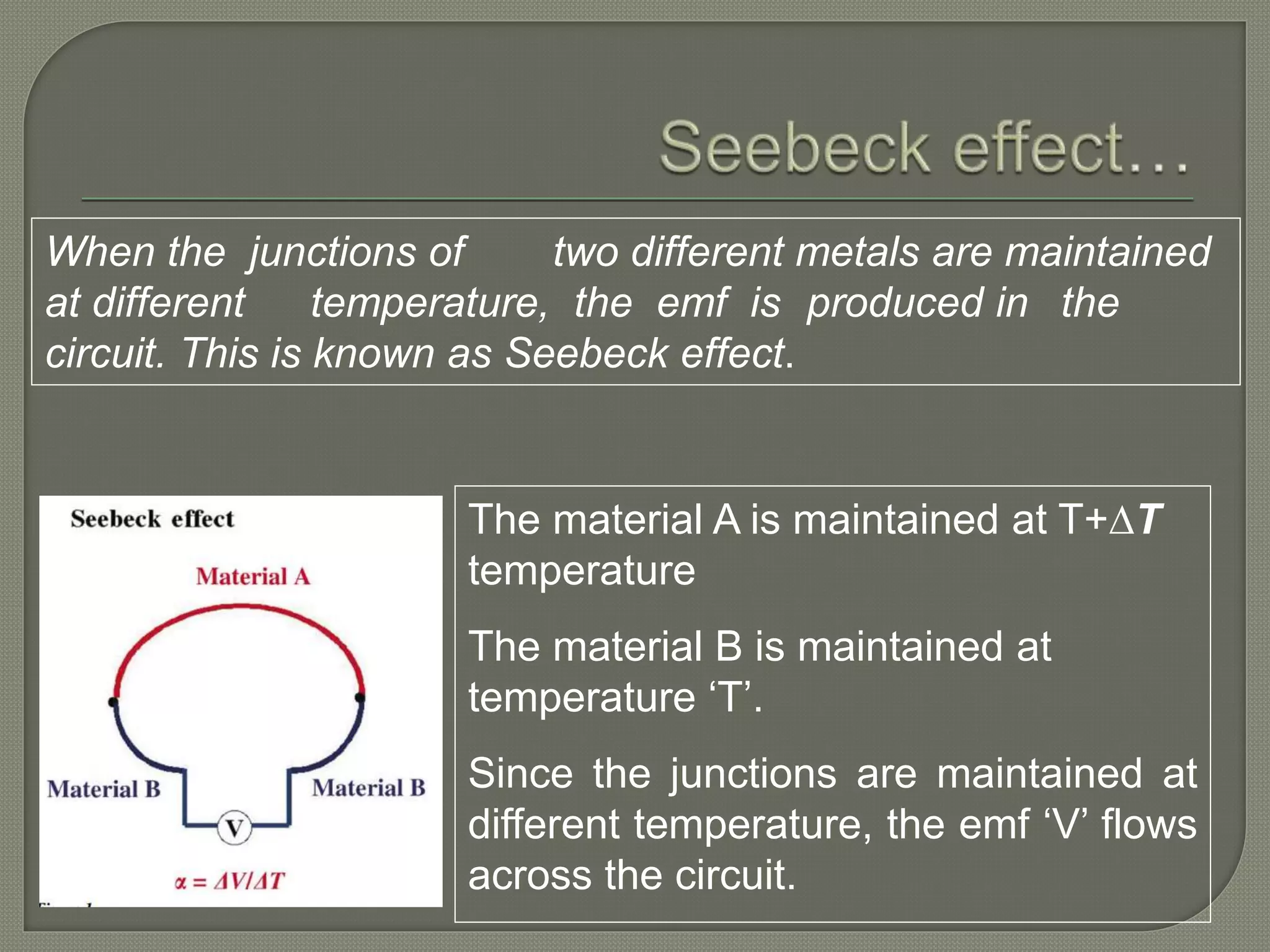 When the junctions of two different metals are maintained
at different temperature, the emf is produced in the
circuit. This is known as Seebeck effect.
The material A is maintained at T+∆T
temperature
The material B is maintained at
temperature ‘T’.
Since the junctions are maintained at
different temperature, the emf ‘V’ flows
across the circuit.
 