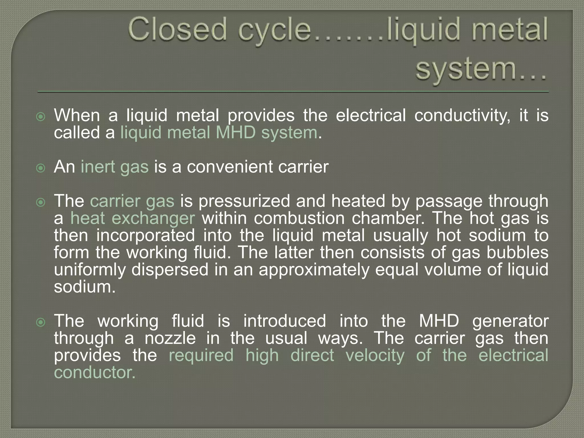  When a liquid metal provides the electrical conductivity, it is
called a liquid metal MHD system.
 An inert gas is a convenient carrier
 The carrier gas is pressurized and heated by passage through
a heat exchanger within combustion chamber. The hot gas is
then incorporated into the liquid metal usually hot sodium to
form the working fluid. The latter then consists of gas bubbles
uniformly dispersed in an approximately equal volume of liquid
sodium.
 The working fluid is introduced into the MHD generator
through a nozzle in the usual ways. The carrier gas then
provides the required high direct velocity of the electrical
conductor.
 