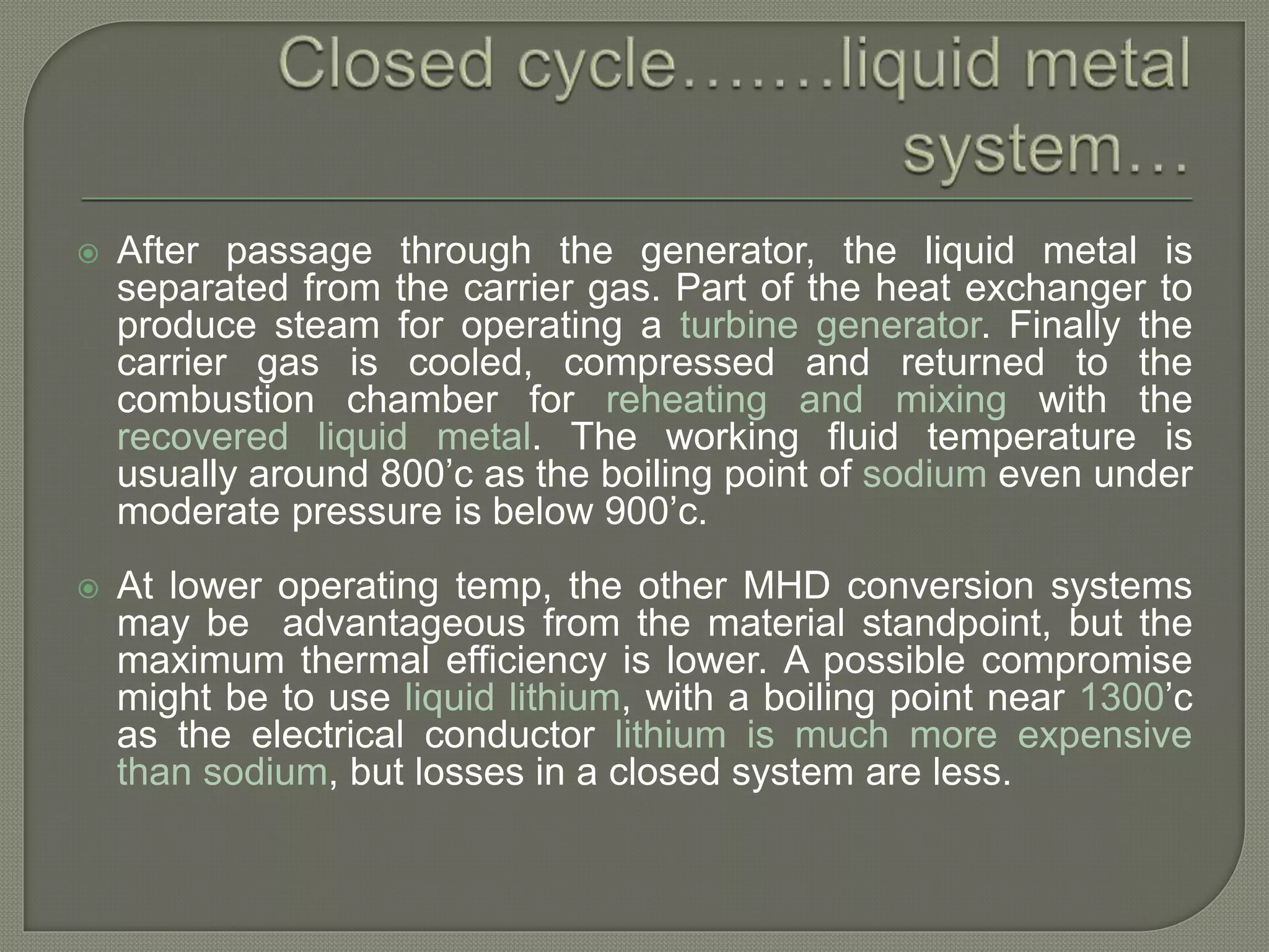  After passage through the generator, the liquid metal is
separated from the carrier gas. Part of the heat exchanger to
produce steam for operating a turbine generator. Finally the
carrier gas is cooled, compressed and returned to the
combustion chamber for reheating and mixing with the
recovered liquid metal. The working fluid temperature is
usually around 800’c as the boiling point of sodium even under
moderate pressure is below 900’c.
 At lower operating temp, the other MHD conversion systems
may be advantageous from the material standpoint, but the
maximum thermal efficiency is lower. A possible compromise
might be to use liquid lithium, with a boiling point near 1300’c
as the electrical conductor lithium is much more expensive
than sodium, but losses in a closed system are less.
 
