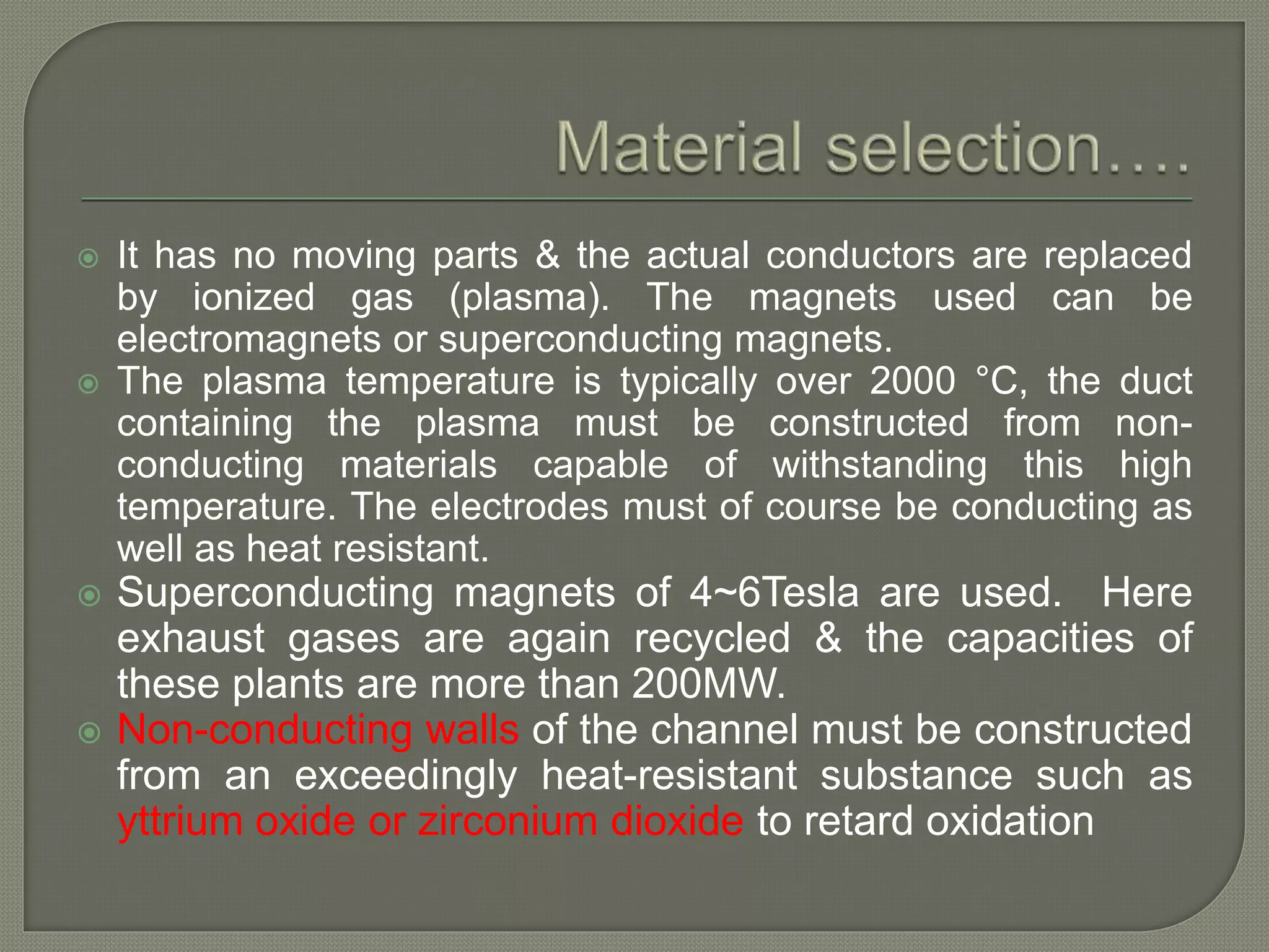  It has no moving parts & the actual conductors are replaced
by ionized gas (plasma). The magnets used can be
electromagnets or superconducting magnets.
 The plasma temperature is typically over 2000 °C, the duct
containing the plasma must be constructed from non-
conducting materials capable of withstanding this high
temperature. The electrodes must of course be conducting as
well as heat resistant.
 Superconducting magnets of 4~6Tesla are used. Here
exhaust gases are again recycled & the capacities of
these plants are more than 200MW.
 Non-conducting walls of the channel must be constructed
from an exceedingly heat-resistant substance such as
yttrium oxide or zirconium dioxide to retard oxidation
 