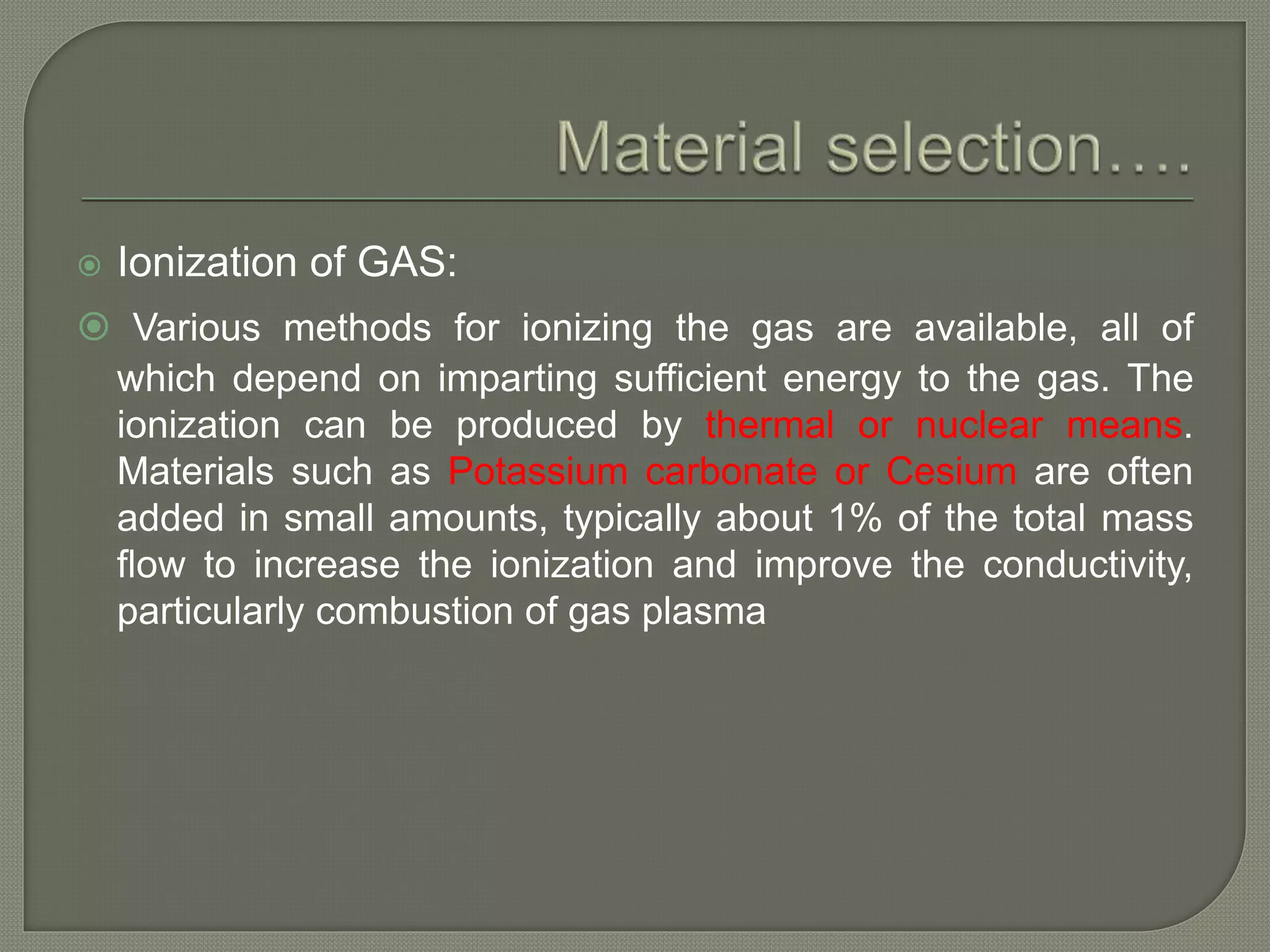  Ionization of GAS:
 Various methods for ionizing the gas are available, all of
which depend on imparting sufficient energy to the gas. The
ionization can be produced by thermal or nuclear means.
Materials such as Potassium carbonate or Cesium are often
added in small amounts, typically about 1% of the total mass
flow to increase the ionization and improve the conductivity,
particularly combustion of gas plasma
 