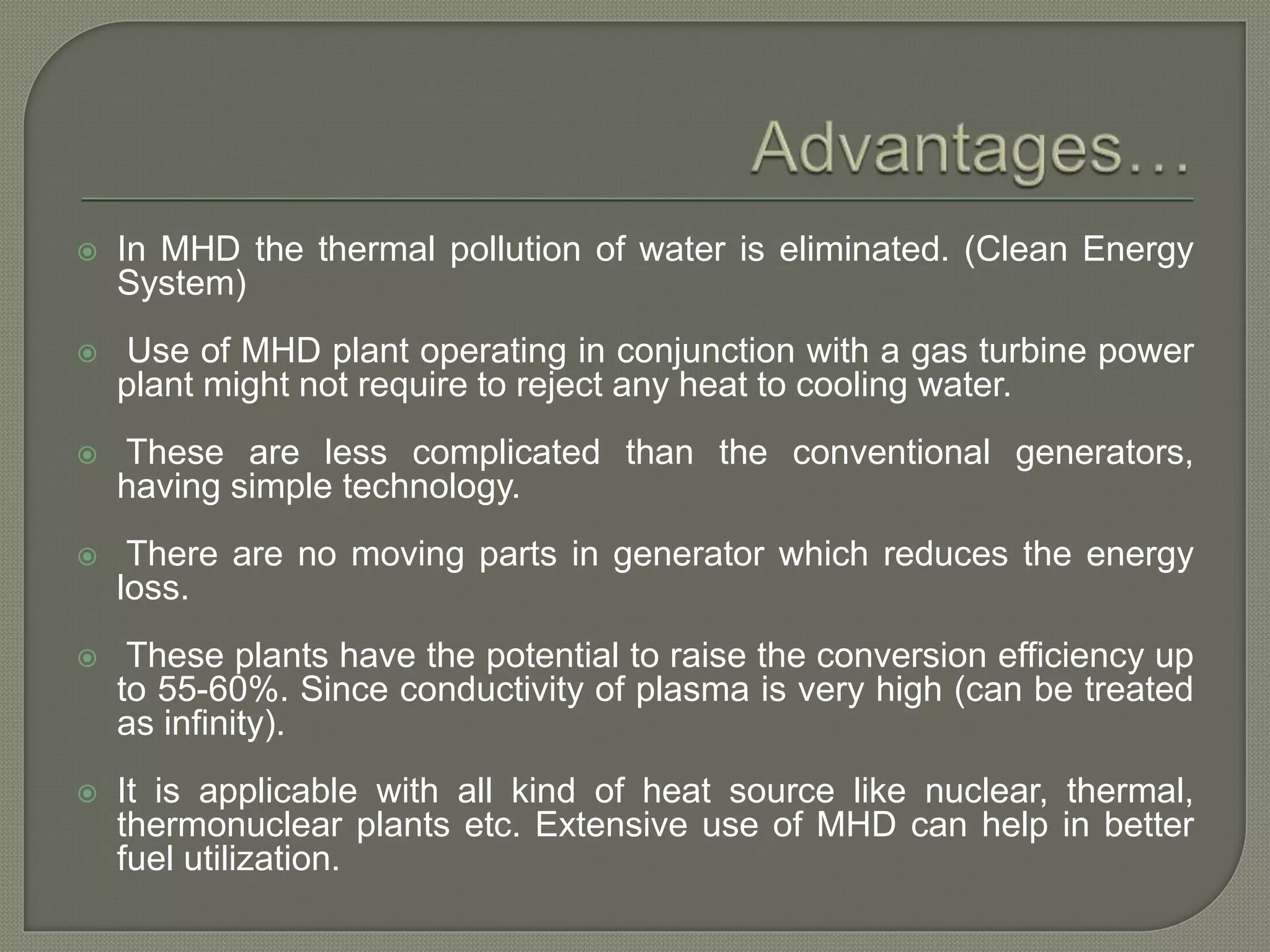  In MHD the thermal pollution of water is eliminated. (Clean Energy
System)
 Use of MHD plant operating in conjunction with a gas turbine power
plant might not require to reject any heat to cooling water.
 These are less complicated than the conventional generators,
having simple technology.
 There are no moving parts in generator which reduces the energy
loss.
 These plants have the potential to raise the conversion efficiency up
to 55-60%. Since conductivity of plasma is very high (can be treated
as infinity).
 It is applicable with all kind of heat source like nuclear, thermal,
thermonuclear plants etc. Extensive use of MHD can help in better
fuel utilization.
 