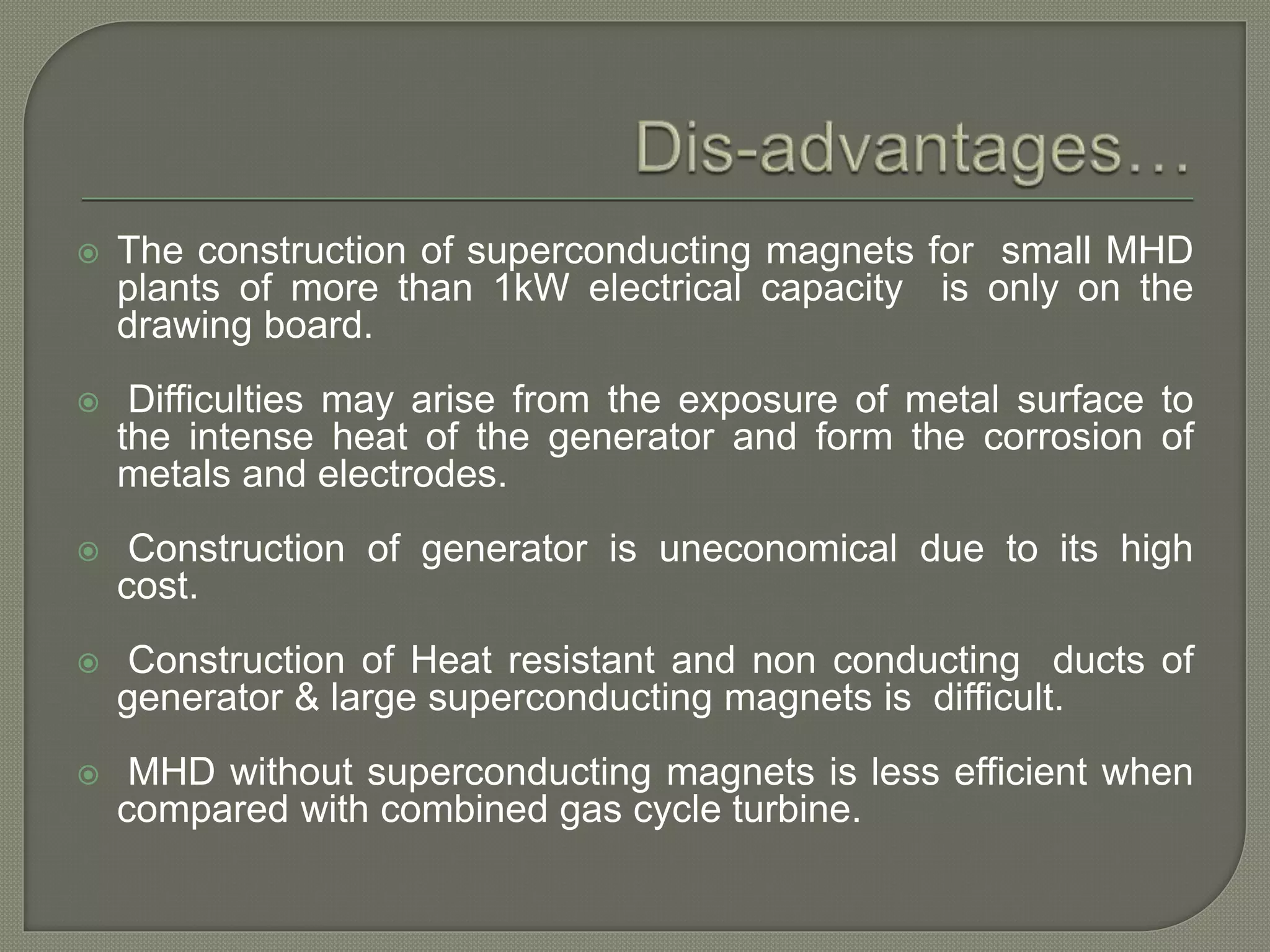  The construction of superconducting magnets for small MHD
plants of more than 1kW electrical capacity is only on the
drawing board.
 Difficulties may arise from the exposure of metal surface to
the intense heat of the generator and form the corrosion of
metals and electrodes.
 Construction of generator is uneconomical due to its high
cost.
 Construction of Heat resistant and non conducting ducts of
generator & large superconducting magnets is difficult.
 MHD without superconducting magnets is less efficient when
compared with combined gas cycle turbine.
 