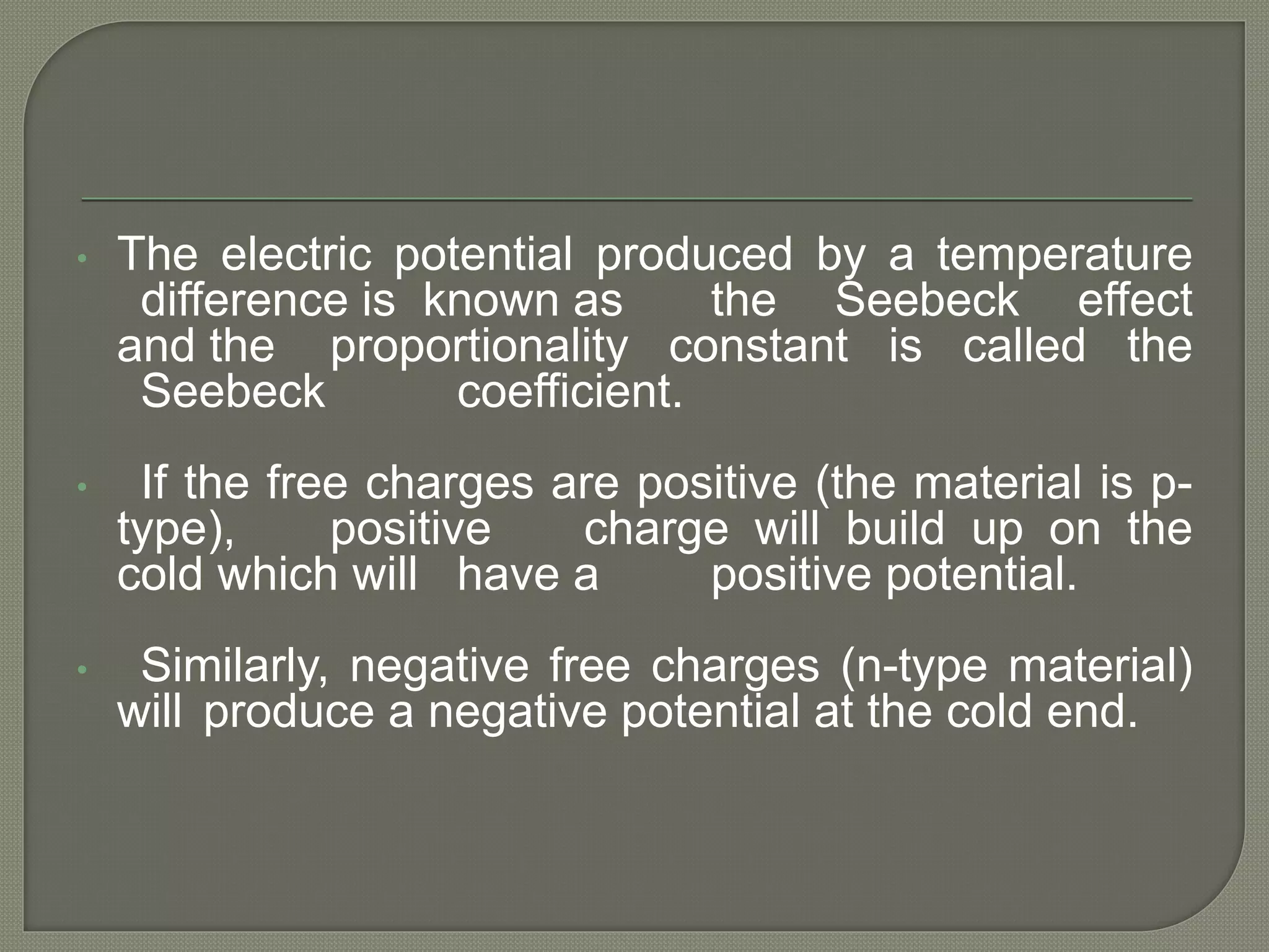 • The electric potential produced by a temperature
difference is known as the Seebeck effect
and the proportionality constant is called the
Seebeck coefficient.
• If the free charges are positive (the material is p-
type), positive charge will build up on the
cold which will have a positive potential.
• Similarly, negative free charges (n-type material)
will produce a negative potential at the cold end.
 